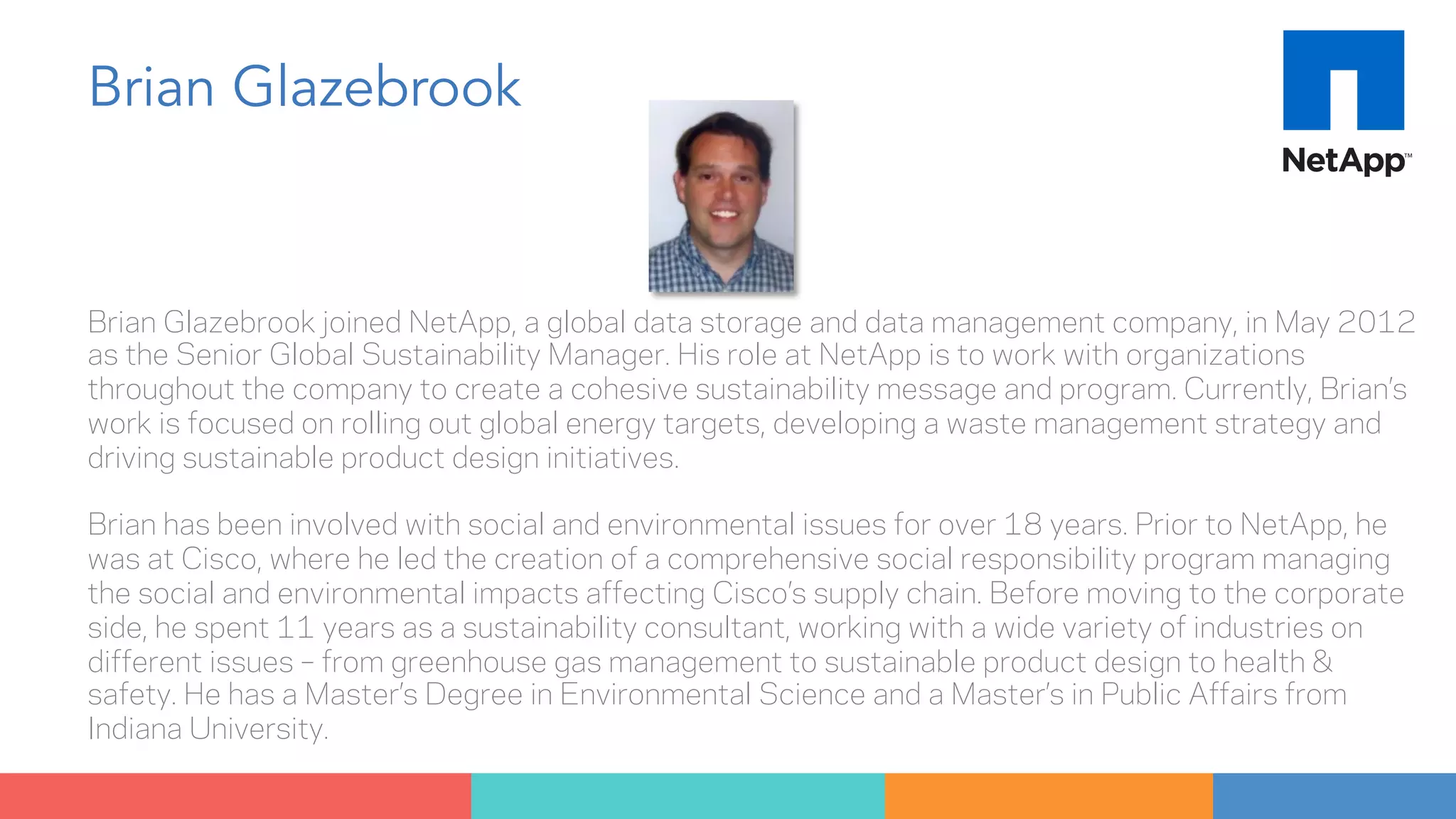Brian Glazebrook 
Brian Glazebrook joined NetApp, a global data storage and data management company, in May 2012 
as the Senior Global Sustainability Manager. His role at NetApp is to work with organizations 
throughout the company to create a cohesive sustainability message and program. Currently, Brian’s 
work is focused on rolling out global energy targets, developing a waste management strategy and 
driving sustainable product design initiatives. 
Brian has been involved with social and environmental issues for over 18 years. Prior to NetApp, he 
was at Cisco, where he led the creation of a comprehensive social responsibility program managing 
the social and environmental impacts affecting Cisco’s supply chain. Before moving to the corporate 
side, he spent 11 years as a sustainability consultant, working with a wide variety of industries on 
different issues – from greenhouse gas management to sustainable product design to health & 
safety. He has a Master’s Degree in Environmental Science and a Master’s in Public Affairs from 
Indiana University. 
 