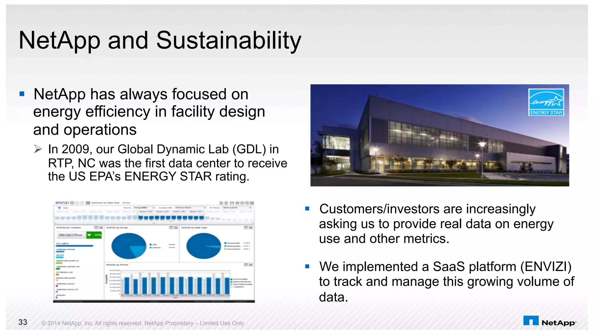 NetApp and Sustainability 
§ NetApp has always focused on 
energy efficiency in facility design 
and operations 
Ø In 2009, our Global Dynamic Lab (GDL) in 
RTP, NC was the first data center to receive 
the US EPA’s ENERGY STAR rating. 
§ Customers/investors are increasingly 
asking us to provide real data on energy 
use and other metrics. 
§ We implemented a SaaS platform (ENVIZI) 
to track and manage this growing volume of 
data. 
© 2014 NetApp, Inc. All rights reserved. NetApp Proprietary 33 – Limited Use Only 
 