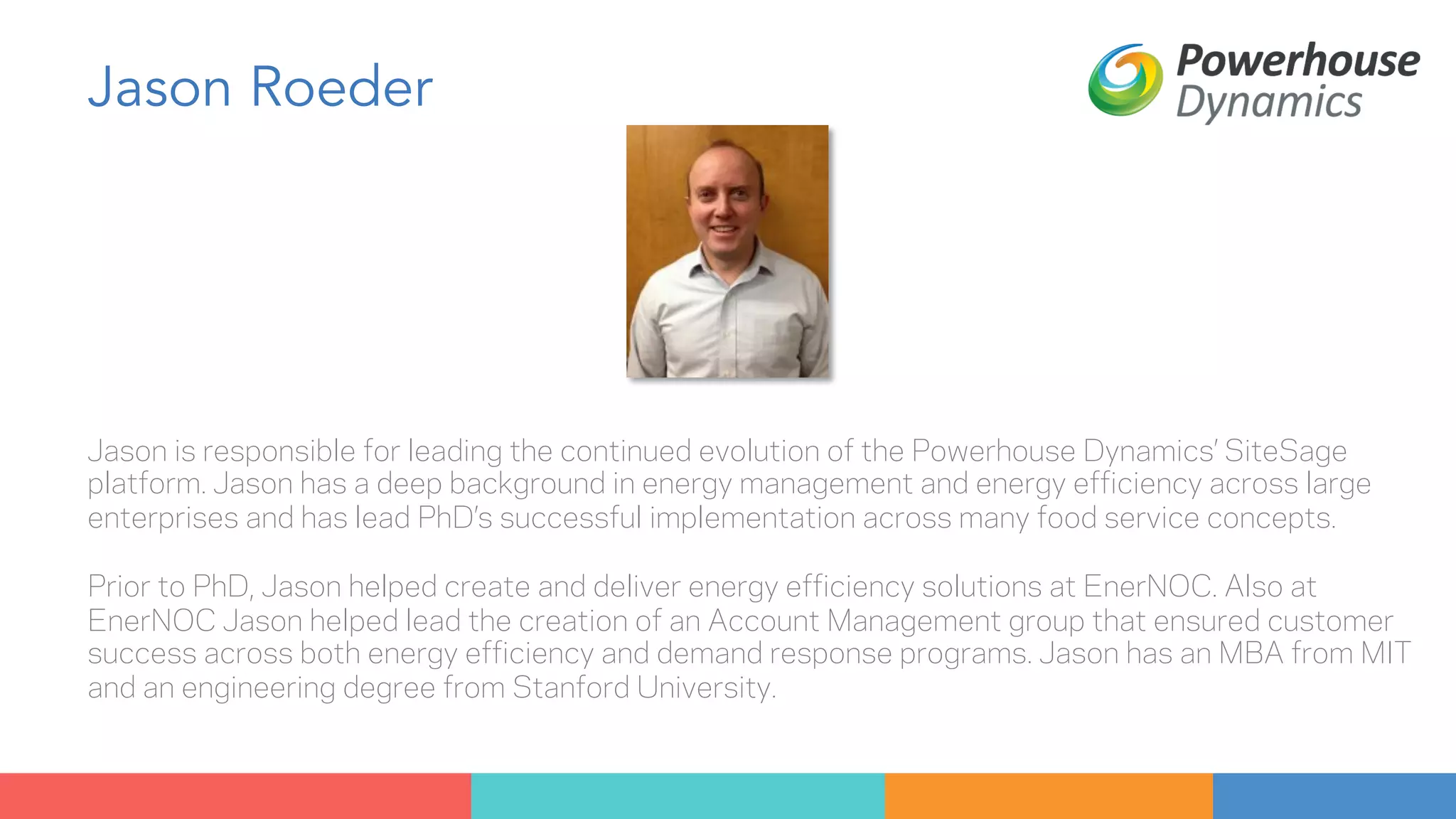 Jason Roeder 
Jason is responsible for leading the continued evolution of the Powerhouse Dynamics’ SiteSage 
platform. Jason has a deep background in energy management and energy efficiency across large 
enterprises and has lead PhD’s successful implementation across many food service concepts. 
Prior to PhD, Jason helped create and deliver energy efficiency solutions at EnerNOC. Also at 
EnerNOC Jason helped lead the creation of an Account Management group that ensured customer 
success across both energy efficiency and demand response programs. Jason has an MBA from MIT 
and an engineering degree from Stanford University. 
 