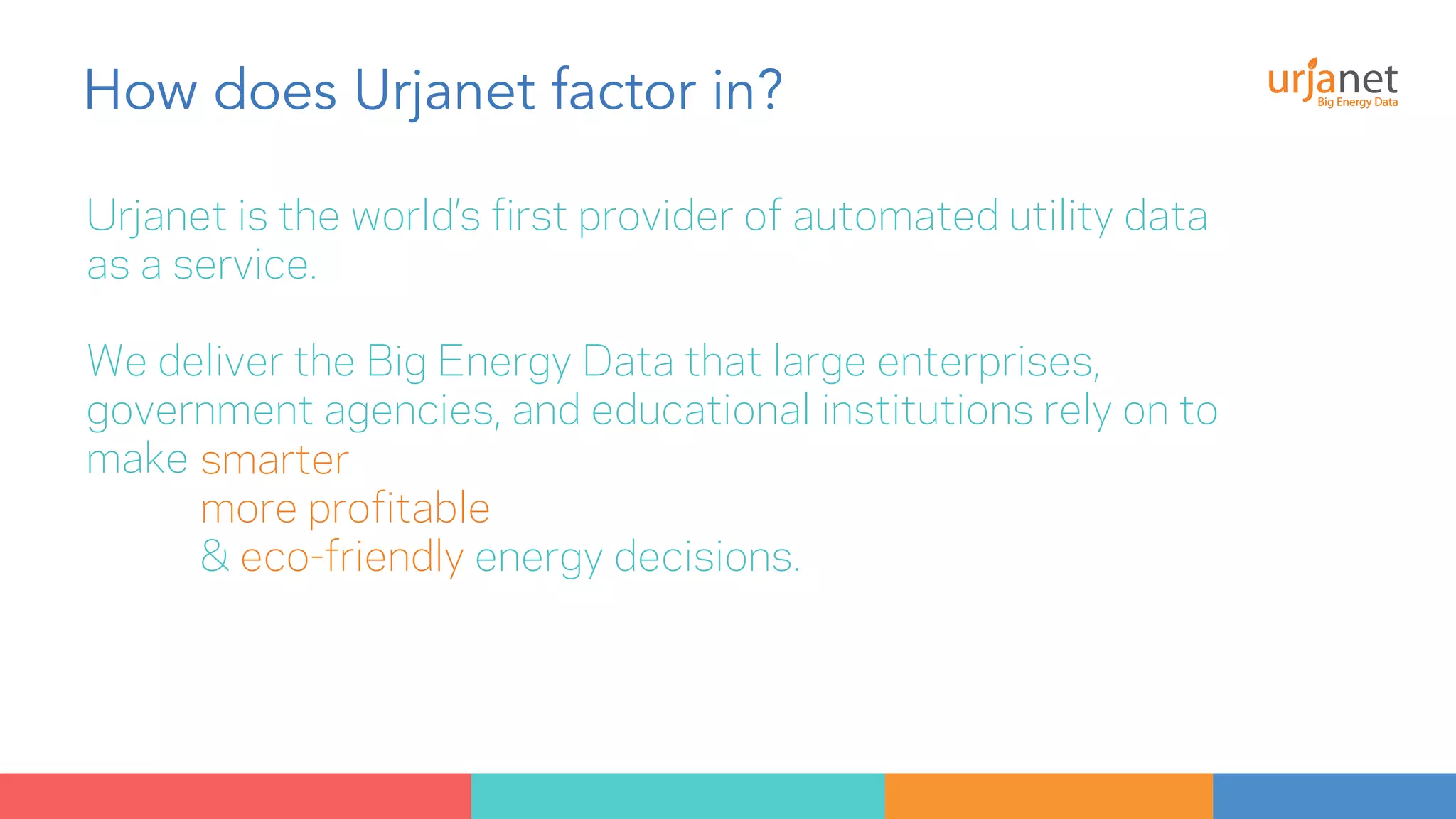 How does Urjanet factor in? 
Urjanet is the world’s first provider of automated utility data 
as a service. 
We deliver the Big Energy Data that large enterprises, 
government agencies, and educational institutions rely on to 
make smarter 
more profitable 
& eco-friendly energy decisions. 
 