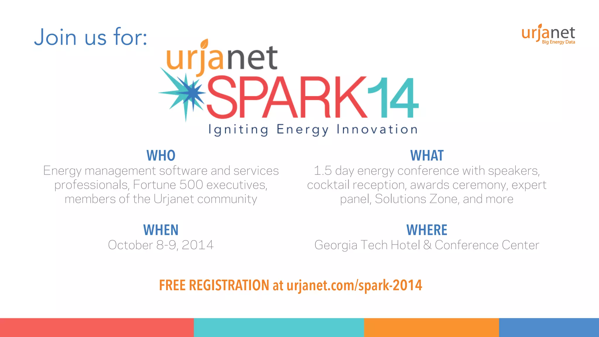 Join us for: 
WHO 
Energy management software and services 
professionals, Fortune 500 executives, 
members of the Urjanet community 
WHAT 
1.5 day energy conference with speakers, 
cocktail reception, awards ceremony, expert 
panel, Solutions Zone, and more 
WHEN 
October 8-9, 2014 
WHERE 
Georgia Tech Hotel & Conference Center 
FREE REGISTRATION at urjanet.com/spark-2014 
 
