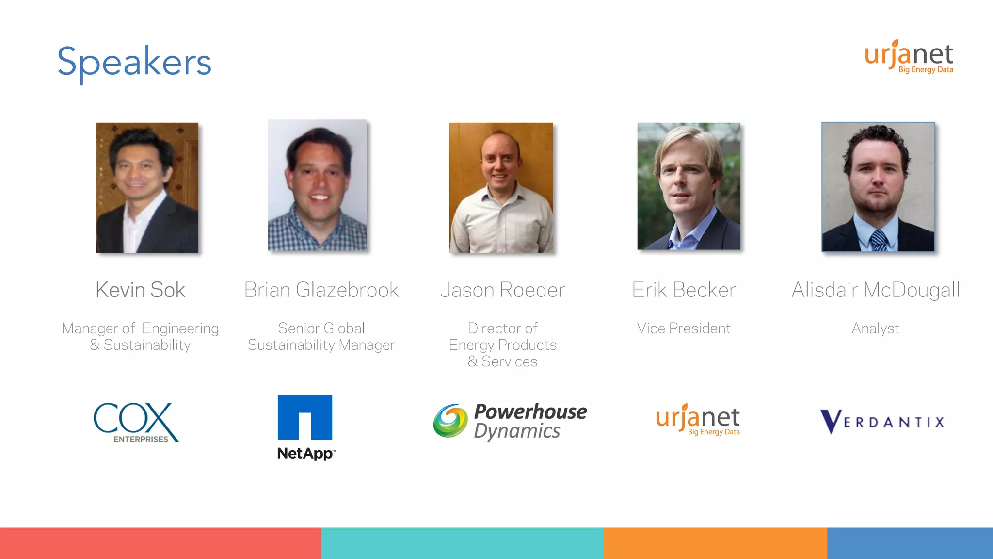 Speakers 
Kevin Sok Brian Glazebrook Jason Roeder Erik Becker Alisdair McDougall 
Manager of Engineering 
& Sustainability 
Senior Global 
Sustainability Manager 
Director of 
Energy Products 
& Services 
Vice President 
Analyst 
 