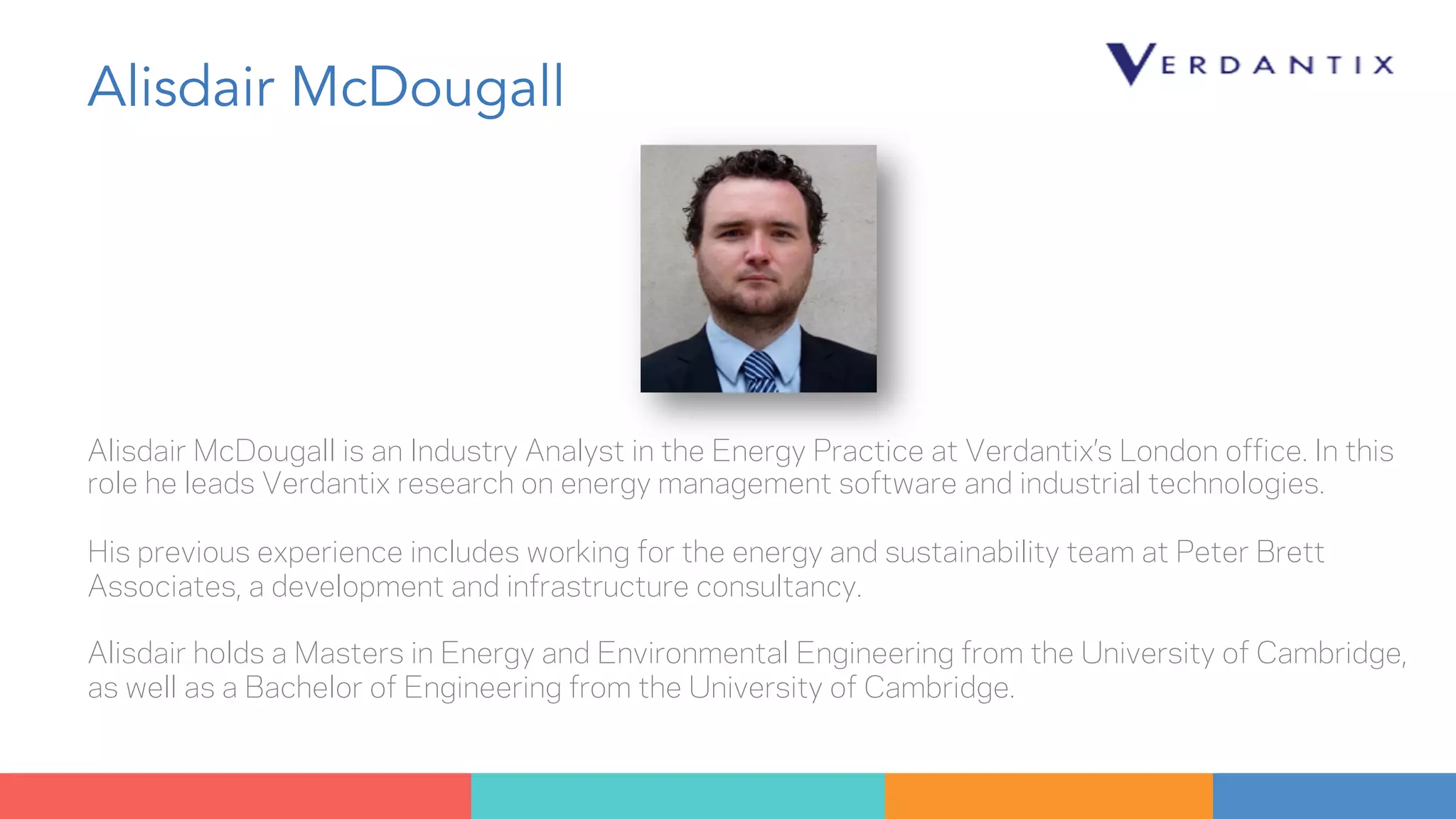 Alisdair McDougall 
Alisdair McDougall is an Industry Analyst in the Energy Practice at Verdantix’s London office. In this 
role he leads Verdantix research on energy management software and industrial technologies. 
His previous experience includes working for the energy and sustainability team at Peter Brett 
Associates, a development and infrastructure consultancy. 
Alisdair holds a Masters in Energy and Environmental Engineering from the University of Cambridge, 
as well as a Bachelor of Engineering from the University of Cambridge. 
 