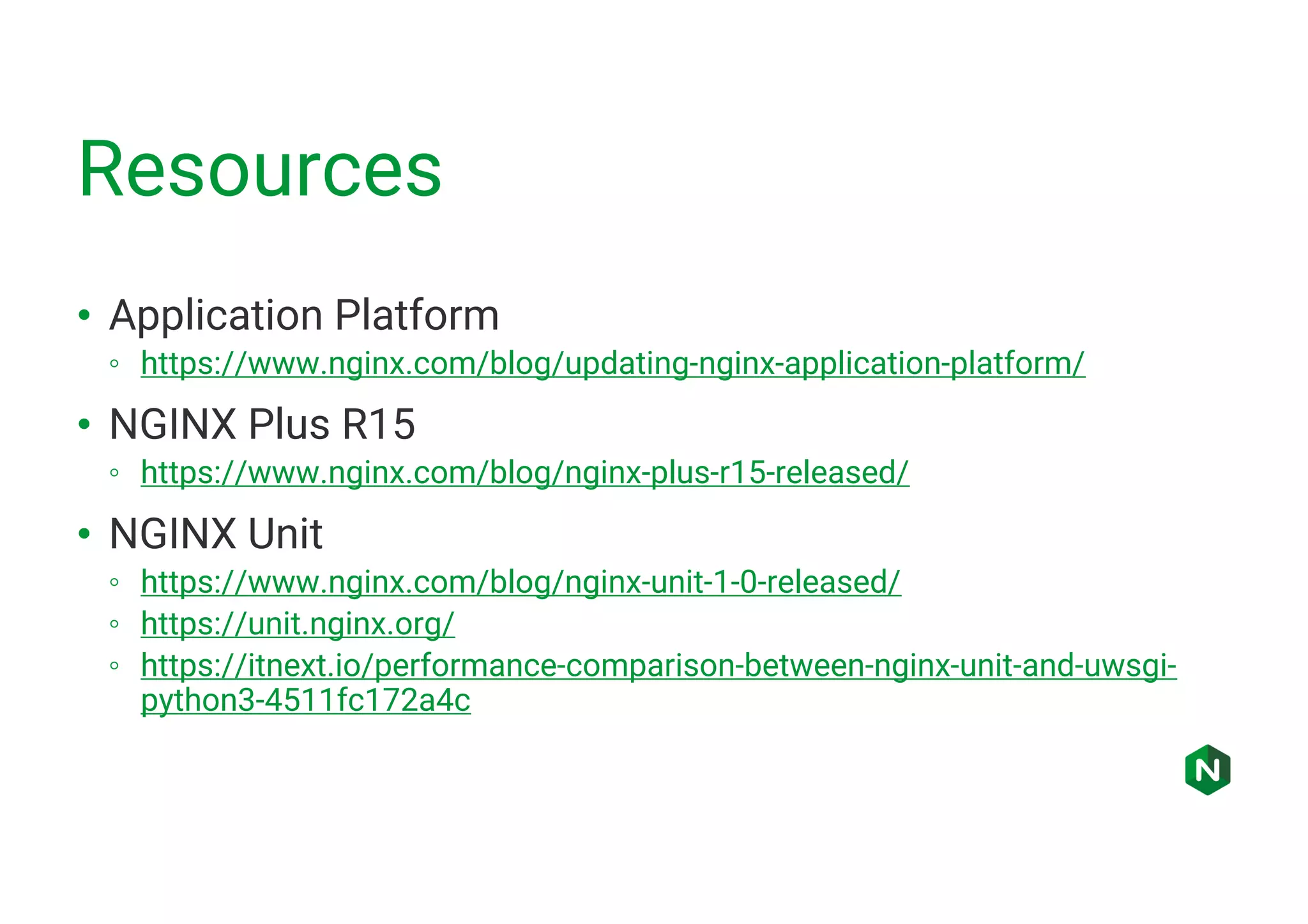 Resources • Application Platform ◦ https://www.nginx.com/blog/updating-nginx-application-platform/ • NGINX Plus R15 ◦ https://www.nginx.com/blog/nginx-plus-r15-released/ • NGINX Unit ◦ https://www.nginx.com/blog/nginx-unit-1-0-released/ ◦ https://unit.nginx.org/ ◦ https://itnext.io/performance-comparison-between-nginx-unit-and-uwsgi- python3-4511fc172a4c 