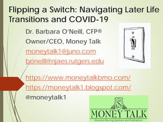 Flipping a Switch: Navigating Later Life
Transitions and COVID-19
Dr. Barbara O’Neill, CFP®
Owner/CEO, Money Talk
moneytalk1@juno.com
boneill@njaes.rutgers.edu
https://www.moneytalkbmo.com/
https://moneytalk1.blogspot.com/
@moneytalk1
 