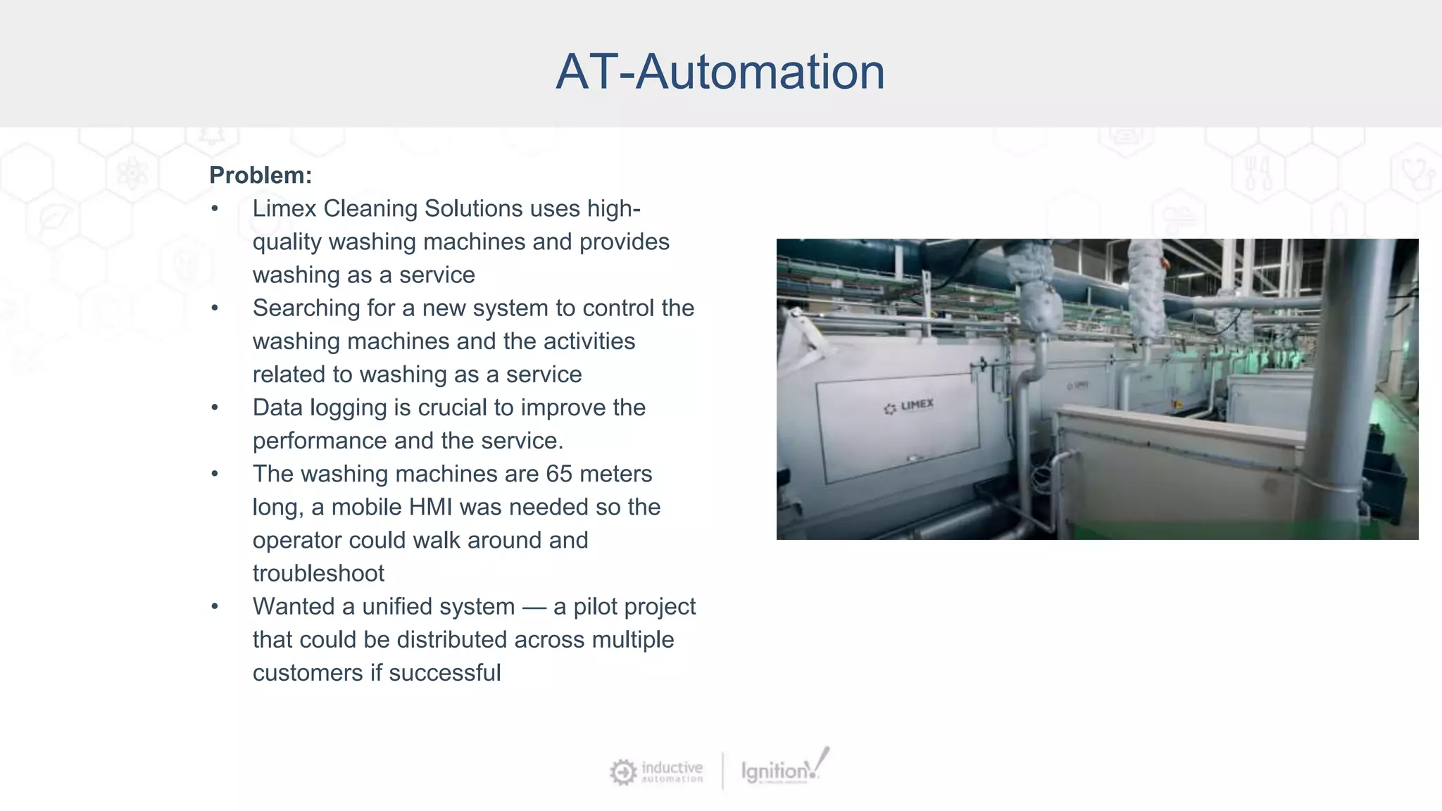 AT-Automation
Problem:
• Limex Cleaning Solutions uses high-
quality washing machines and provides
washing as a service
• Searching for a new system to control the
washing machines and the activities
related to washing as a service
• Data logging is crucial to improve the
performance and the service.
• The washing machines are 65 meters
long, a mobile HMI was needed so the
operator could walk around and
troubleshoot
• Wanted a unified system — a pilot project
that could be distributed across multiple
customers if successful
 