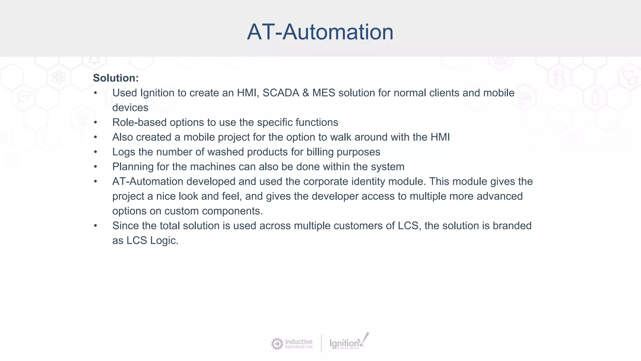 AT-Automation
Solution:
• Used Ignition to create an HMI, SCADA & MES solution for normal clients and mobile
devices
• Role-based options to use the specific functions
• Also created a mobile project for the option to walk around with the HMI
• Logs the number of washed products for billing purposes
• Planning for the machines can also be done within the system
• AT-Automation developed and used the corporate identity module. This module gives the
project a nice look and feel, and gives the developer access to multiple more advanced
options on custom components.
• Since the total solution is used across multiple customers of LCS, the solution is branded
as LCS Logic.
 