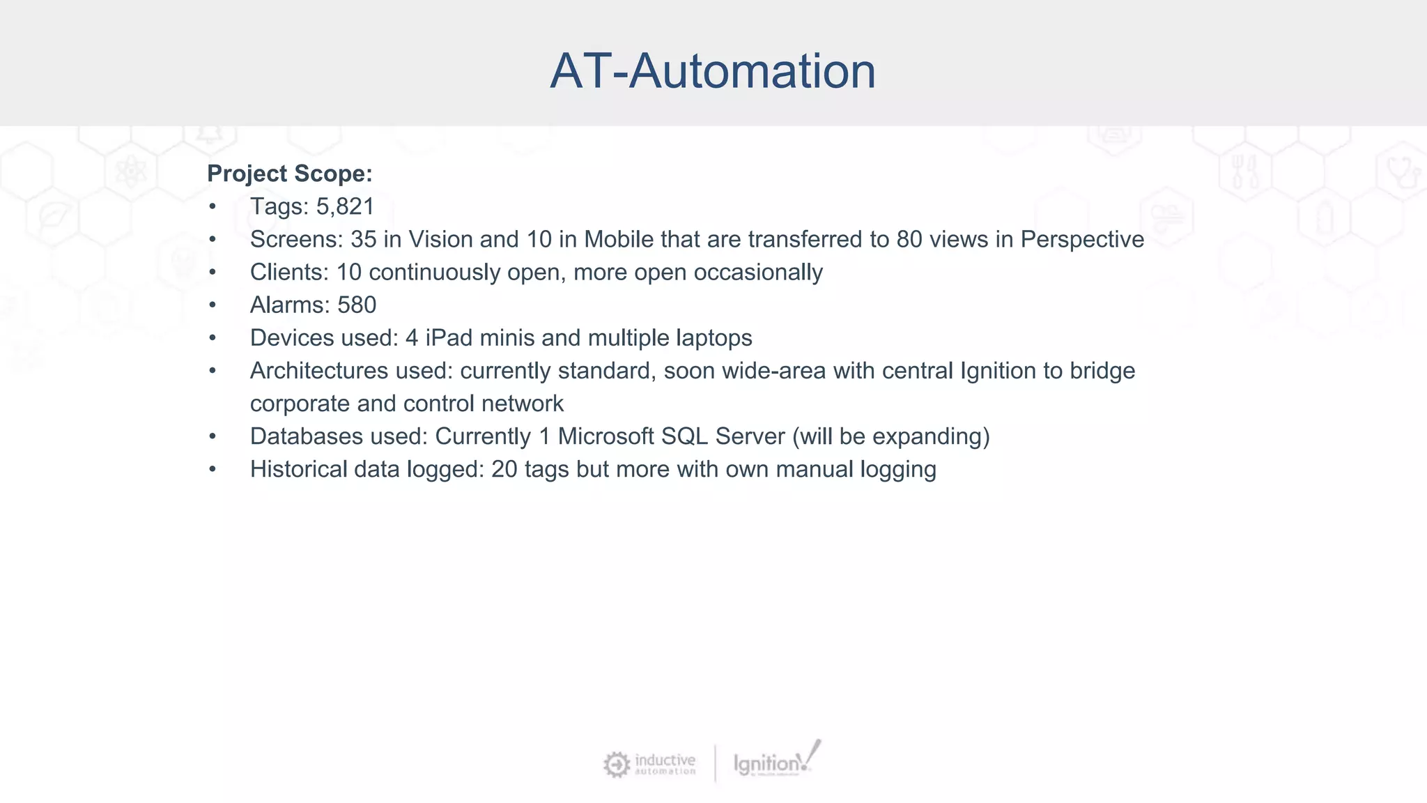 AT-Automation
Project Scope:
• Tags: 5,821
• Screens: 35 in Vision and 10 in Mobile that are transferred to 80 views in Perspective
• Clients: 10 continuously open, more open occasionally
• Alarms: 580
• Devices used: 4 iPad minis and multiple laptops
• Architectures used: currently standard, soon wide-area with central Ignition to bridge
corporate and control network
• Databases used: Currently 1 Microsoft SQL Server (will be expanding)
• Historical data logged: 20 tags but more with own manual logging
 