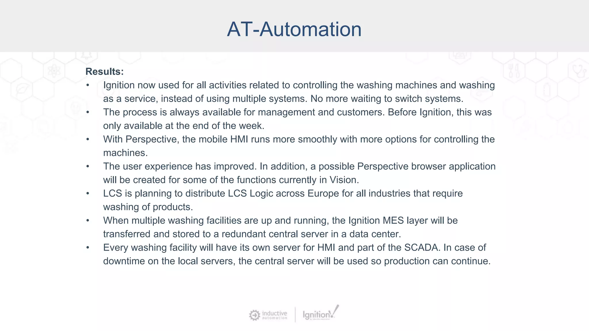 AT-Automation
Results:
• Ignition now used for all activities related to controlling the washing machines and washing
as a service, instead of using multiple systems. No more waiting to switch systems.
• The process is always available for management and customers. Before Ignition, this was
only available at the end of the week.
• With Perspective, the mobile HMI runs more smoothly with more options for controlling the
machines.
• The user experience has improved. In addition, a possible Perspective browser application
will be created for some of the functions currently in Vision.
• LCS is planning to distribute LCS Logic across Europe for all industries that require
washing of products.
• When multiple washing facilities are up and running, the Ignition MES layer will be
transferred and stored to a redundant central server in a data center.
• Every washing facility will have its own server for HMI and part of the SCADA. In case of
downtime on the local servers, the central server will be used so production can continue.
 