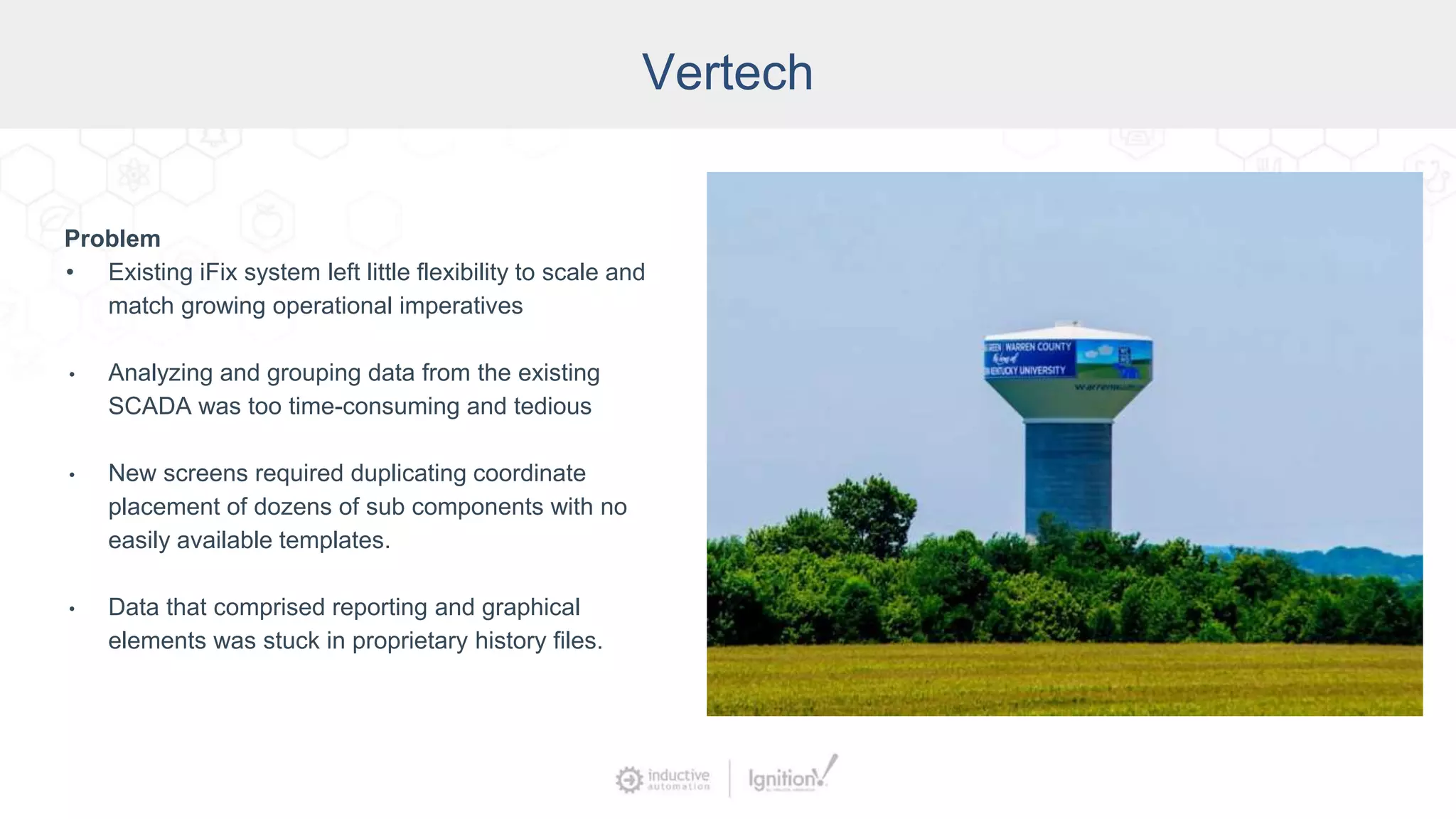 Vertech
Problem
• Existing iFix system left little flexibility to scale and
match growing operational imperatives
• Analyzing and grouping data from the existing
SCADA was too time-consuming and tedious
• New screens required duplicating coordinate
placement of dozens of sub components with no
easily available templates.
• Data that comprised reporting and graphical
elements was stuck in proprietary history files.
 
