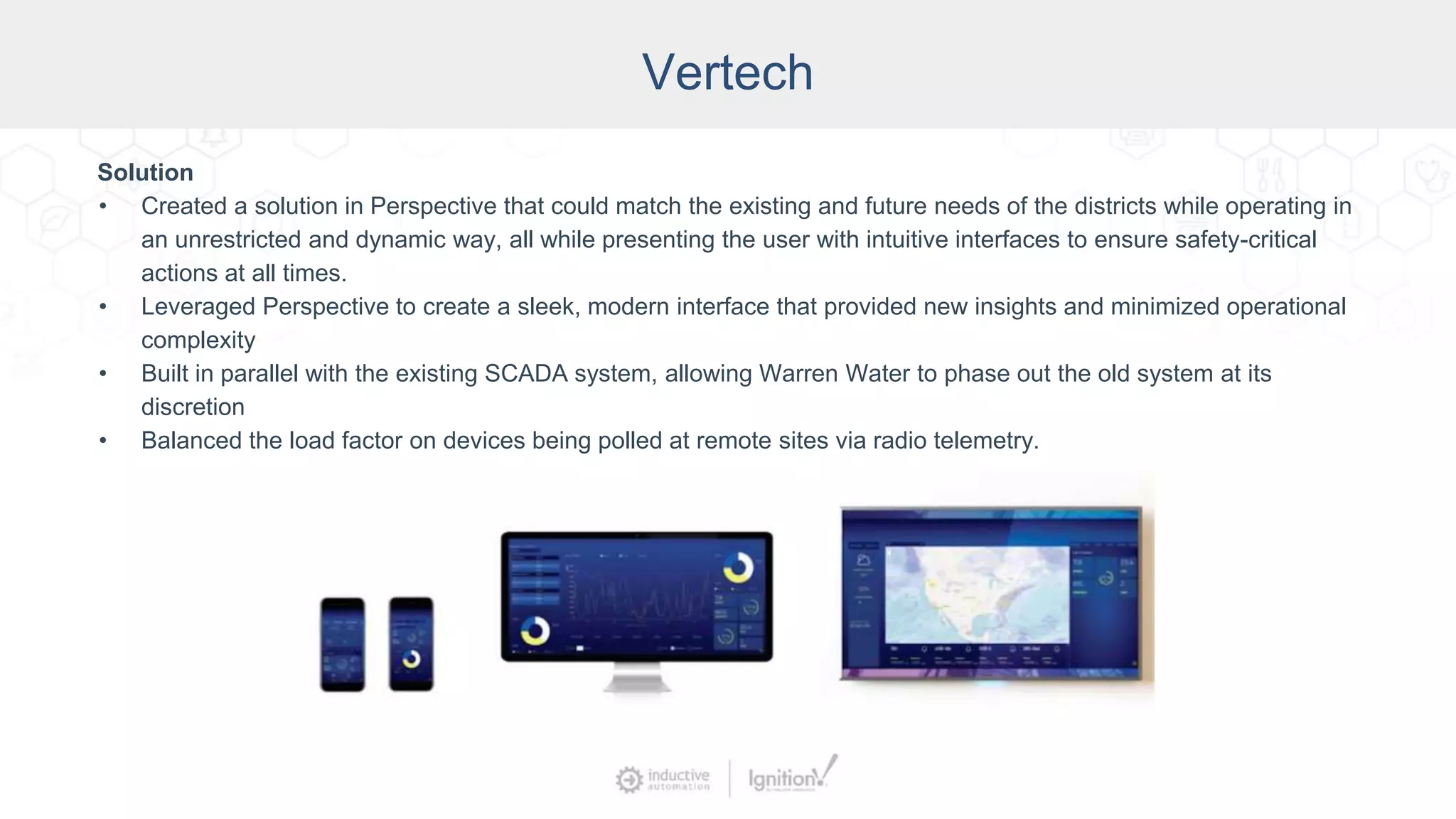 Vertech
Solution
• Created a solution in Perspective that could match the existing and future needs of the districts while operating in
an unrestricted and dynamic way, all while presenting the user with intuitive interfaces to ensure safety-critical
actions at all times.
• Leveraged Perspective to create a sleek, modern interface that provided new insights and minimized operational
complexity
• Built in parallel with the existing SCADA system, allowing Warren Water to phase out the old system at its
discretion
• Balanced the load factor on devices being polled at remote sites via radio telemetry.
 