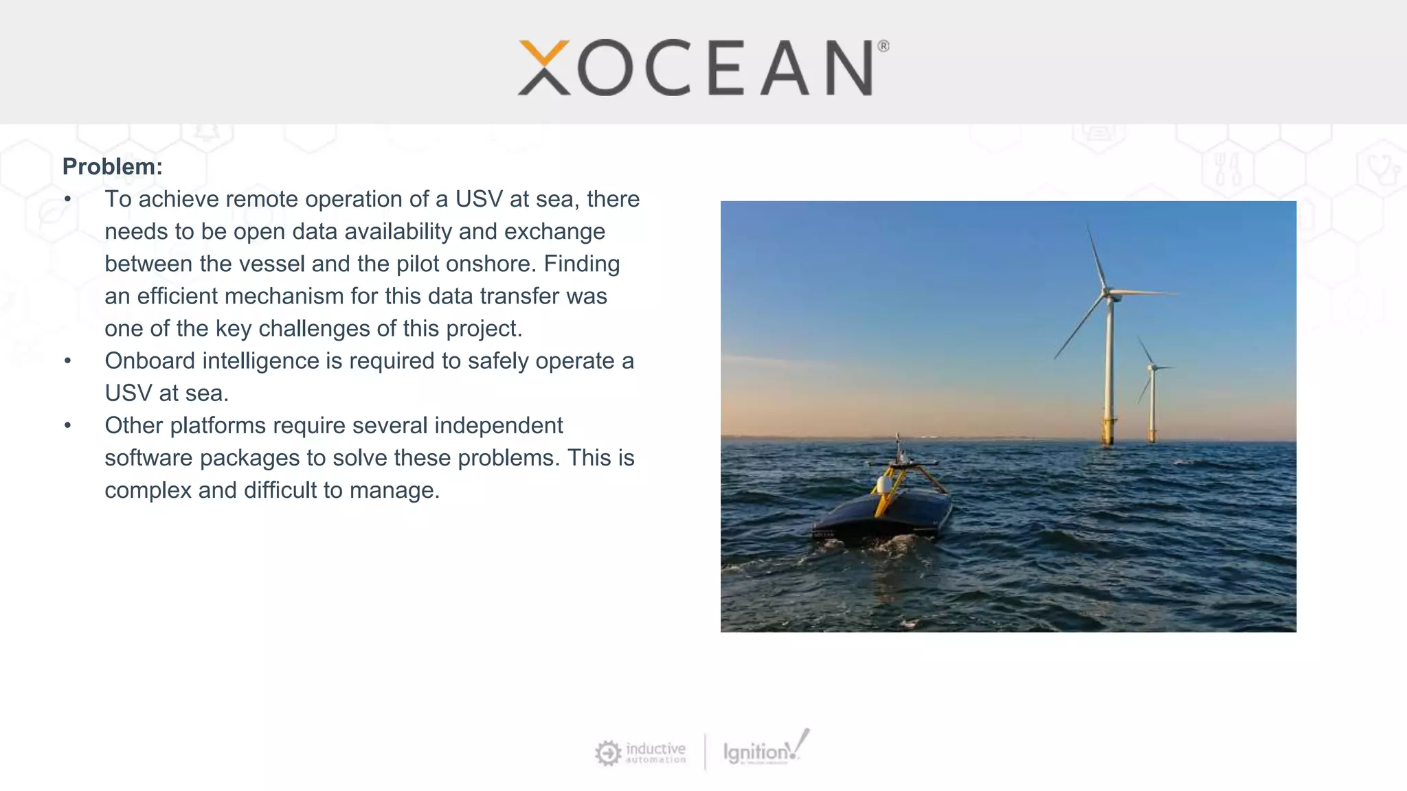 Problem:
• To achieve remote operation of a USV at sea, there
needs to be open data availability and exchange
between the vessel and the pilot onshore. Finding
an efficient mechanism for this data transfer was
one of the key challenges of this project.
• Onboard intelligence is required to safely operate a
USV at sea.
• Other platforms require several independent
software packages to solve these problems. This is
complex and difficult to manage.
 