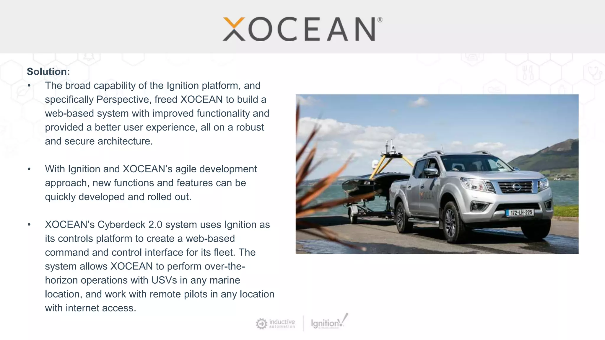 Solution:
• The broad capability of the Ignition platform, and
specifically Perspective, freed XOCEAN to build a
web-based system with improved functionality and
provided a better user experience, all on a robust
and secure architecture.
• With Ignition and XOCEAN’s agile development
approach, new functions and features can be
quickly developed and rolled out.
• XOCEAN’s Cyberdeck 2.0 system uses Ignition as
its controls platform to create a web-based
command and control interface for its fleet. The
system allows XOCEAN to perform over-the-
horizon operations with USVs in any marine
location, and work with remote pilots in any location
with internet access.
 