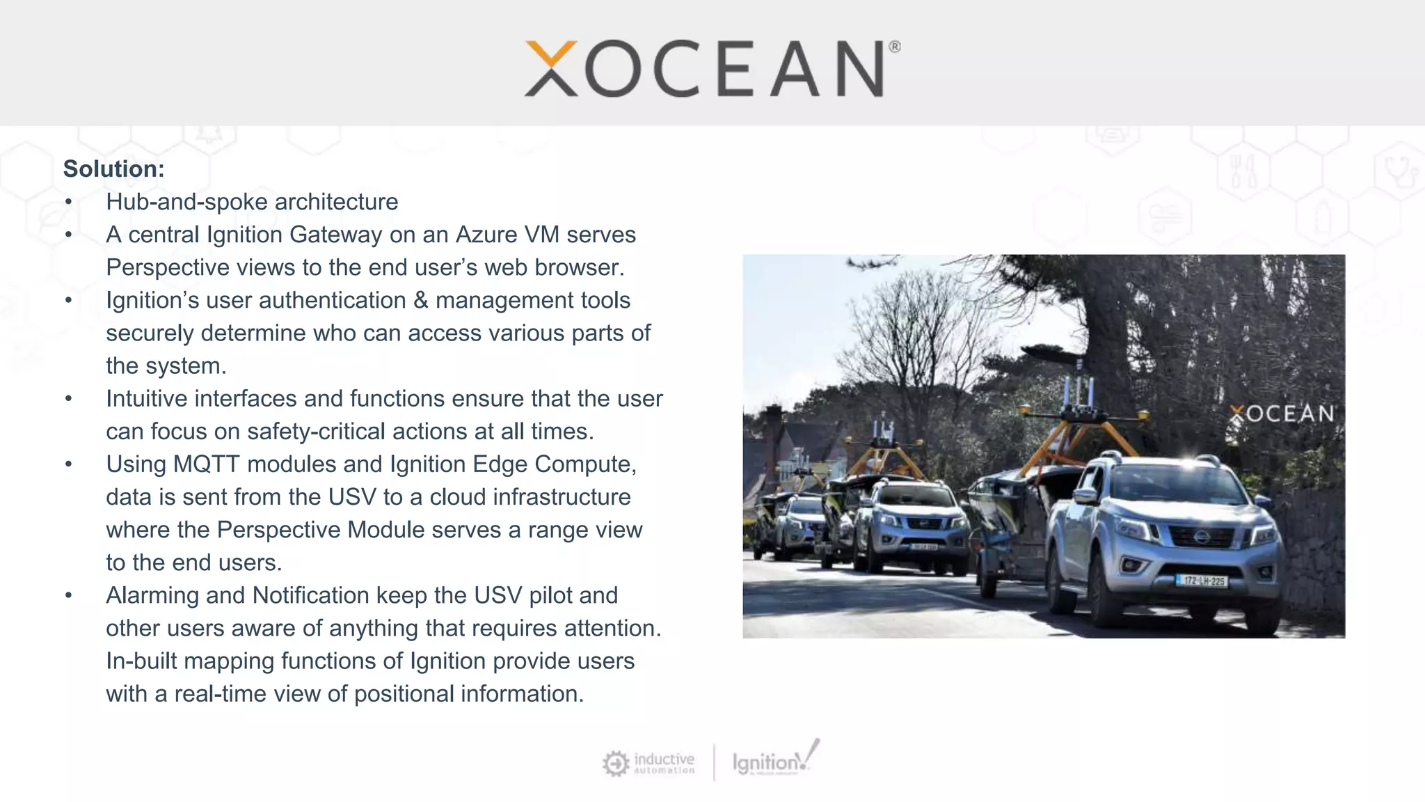 Solution:
• Hub-and-spoke architecture
• A central Ignition Gateway on an Azure VM serves
Perspective views to the end user’s web browser.
• Ignition’s user authentication & management tools
securely determine who can access various parts of
the system.
• Intuitive interfaces and functions ensure that the user
can focus on safety-critical actions at all times.
• Using MQTT modules and Ignition Edge Compute,
data is sent from the USV to a cloud infrastructure
where the Perspective Module serves a range view
to the end users.
• Alarming and Notification keep the USV pilot and
other users aware of anything that requires attention.
In-built mapping functions of Ignition provide users
with a real-time view of positional information.
 