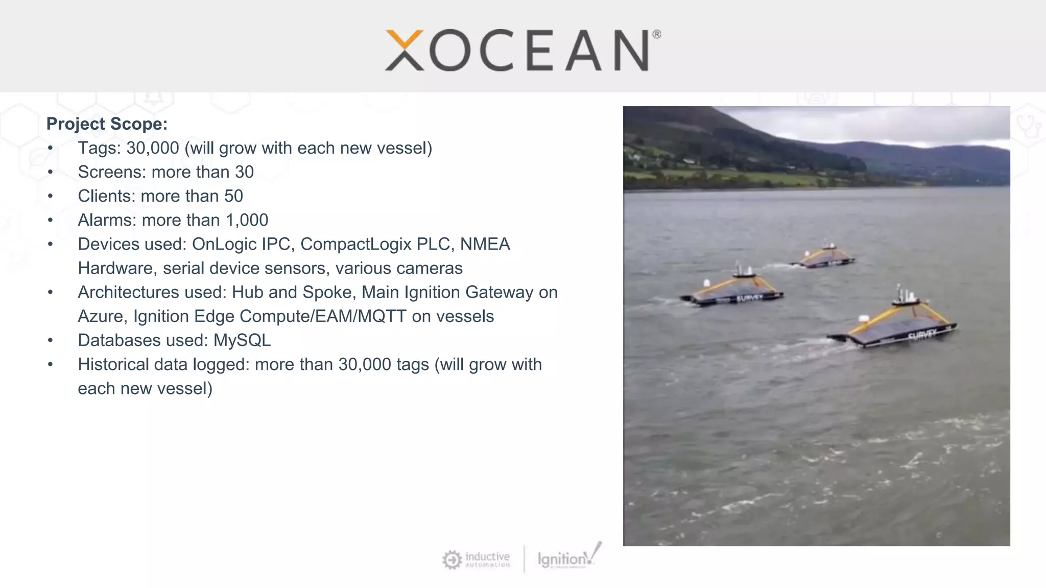 Project Scope:
• Tags: 30,000 (will grow with each new vessel)
• Screens: more than 30
• Clients: more than 50
• Alarms: more than 1,000
• Devices used: OnLogic IPC, CompactLogix PLC, NMEA
Hardware, serial device sensors, various cameras
• Architectures used: Hub and Spoke, Main Ignition Gateway on
Azure, Ignition Edge Compute/EAM/MQTT on vessels
• Databases used: MySQL
• Historical data logged: more than 30,000 tags (will grow with
each new vessel)
 