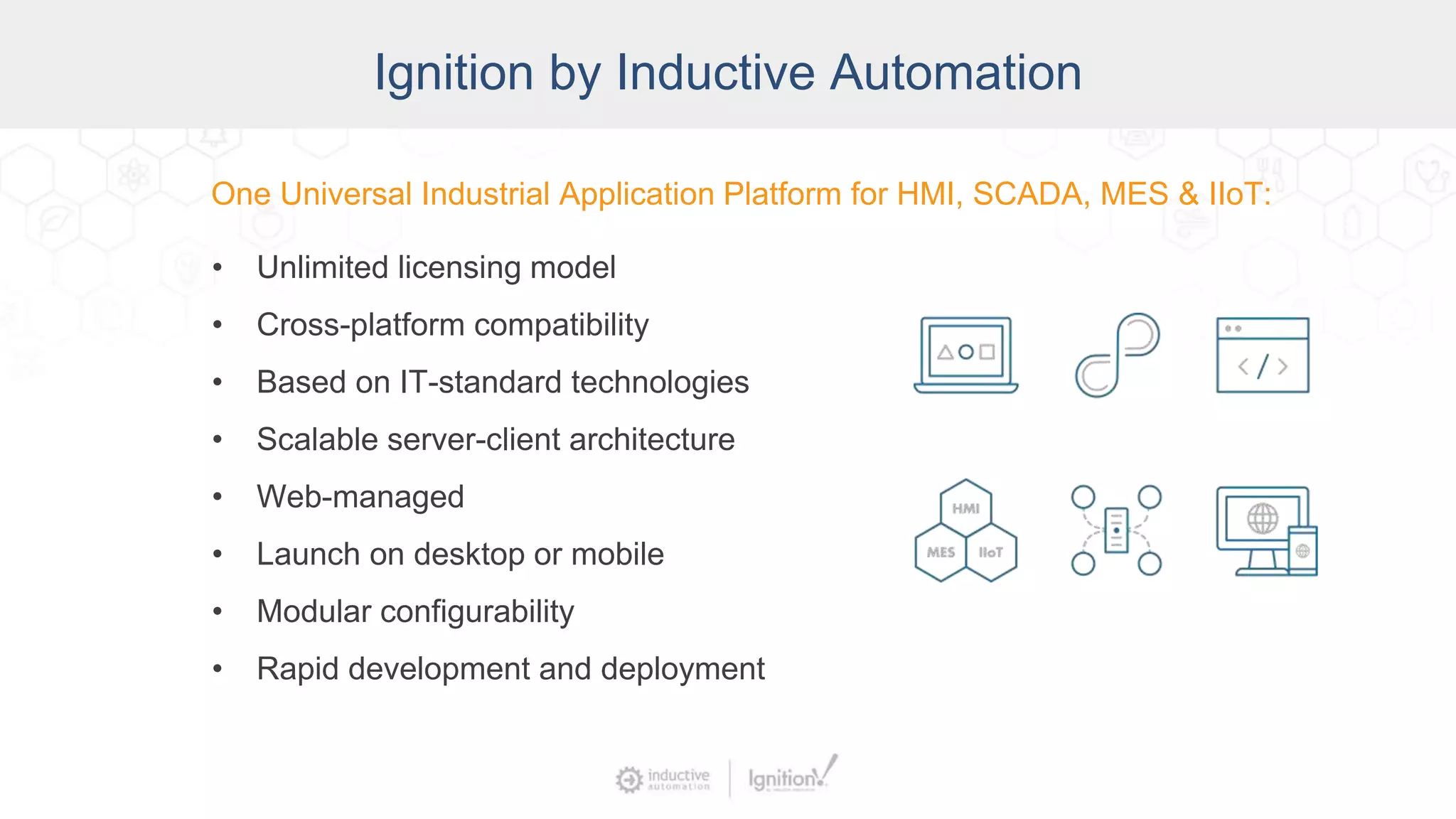 Ignition by Inductive Automation
One Universal Industrial Application Platform for HMI, SCADA, MES & IIoT:
• Unlimited licensing model
• Cross-platform compatibility
• Based on IT-standard technologies
• Scalable server-client architecture
• Web-managed
• Launch on desktop or mobile
• Modular configurability
• Rapid development and deployment
 