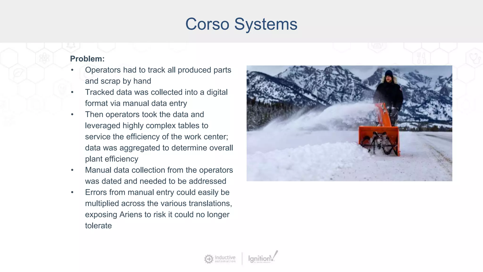 Corso Systems
Problem:
• Operators had to track all produced parts
and scrap by hand
• Tracked data was collected into a digital
format via manual data entry
• Then operators took the data and
leveraged highly complex tables to
service the efficiency of the work center;
data was aggregated to determine overall
plant efficiency
• Manual data collection from the operators
was dated and needed to be addressed
• Errors from manual entry could easily be
multiplied across the various translations,
exposing Ariens to risk it could no longer
tolerate
 