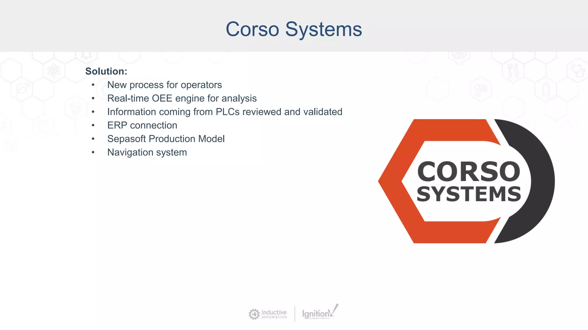 Corso Systems
Solution:
• New process for operators
• Real-time OEE engine for analysis
• Information coming from PLCs reviewed and validated
• ERP connection
• Sepasoft Production Model
• Navigation system
 