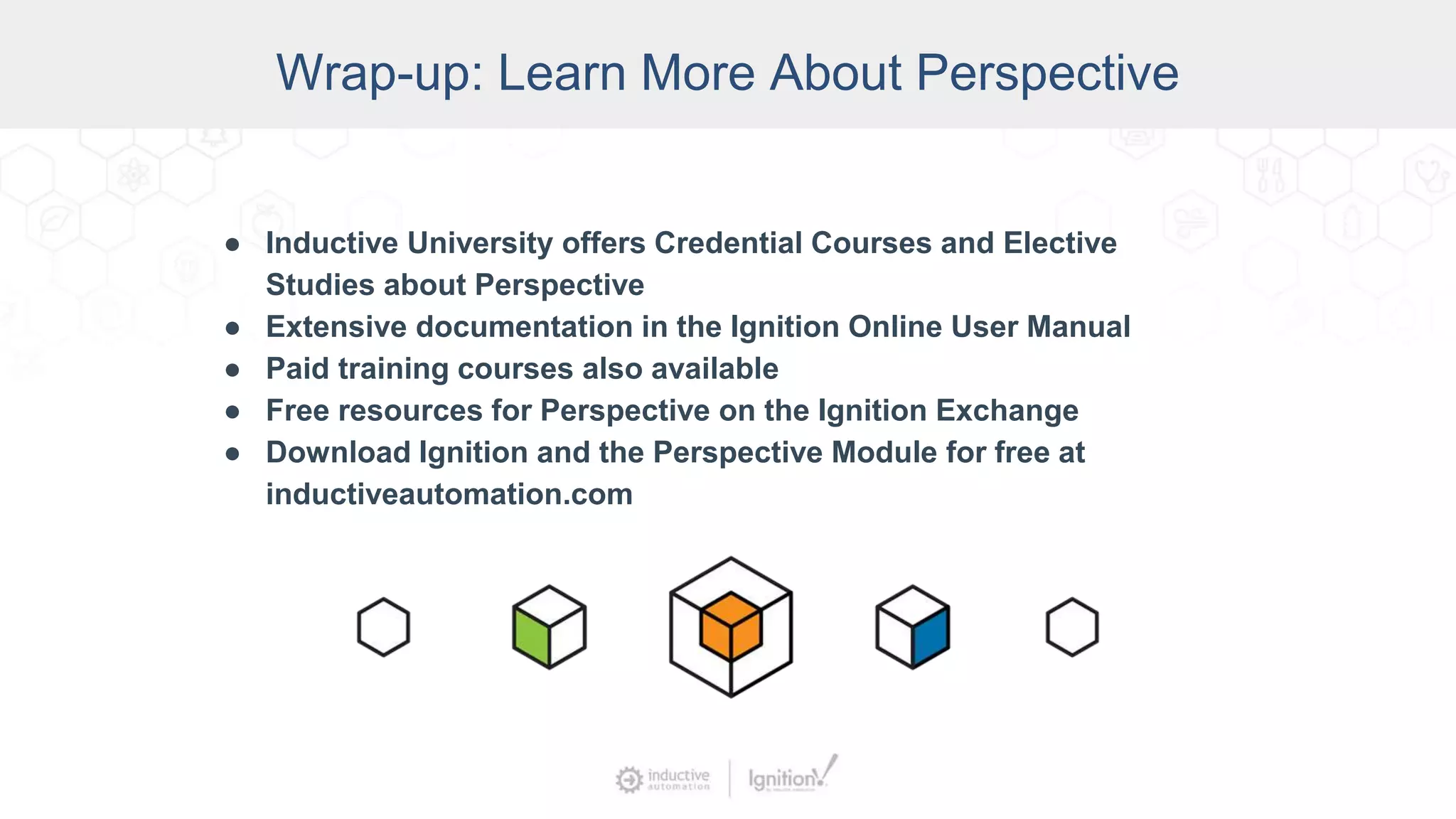 Wrap-up: Learn More About Perspective
● Inductive University offers Credential Courses and Elective
Studies about Perspective
● Extensive documentation in the Ignition Online User Manual
● Paid training courses also available
● Free resources for Perspective on the Ignition Exchange
● Download Ignition and the Perspective Module for free at
inductiveautomation.com
 