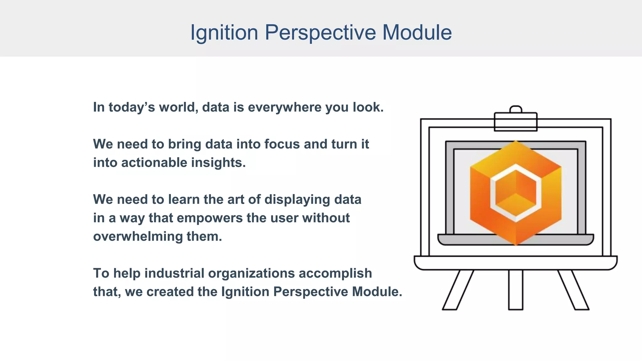 Ignition Perspective Module
In today’s world, data is everywhere you look.
We need to bring data into focus and turn it
into actionable insights.
We need to learn the art of displaying data
in a way that empowers the user without
overwhelming them.
To help industrial organizations accomplish
that, we created the Ignition Perspective Module.
 