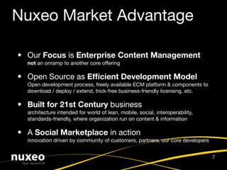 Nuxeo Market Advantage

• Our Focus is Enterprise Content Management
  not an onramp to another core offering

• Open Source as Efﬁcient Development Model
  Open development process, freely available ECM platform & components to
  download / deploy / extend, trick-free business-friendly licensing, etc.

• Built for 21st Century business
  architecture intended for world of lean, mobile, social, interoperability,
  standards-friendly, where organization run on content & information

• A Social Marketplace in action
  innovation driven by community of customers, partners, our core developers


                                                                               7
 