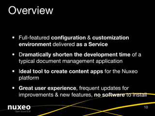 Overview

• Full-featured conﬁguration & customization
  environment delivered as a Service
• Dramatically shorten the development time of a
  typical document management application
• Ideal tool to create content apps for the Nuxeo
  platform
• Great user experience, frequent updates for
  improvements & new features, no software to install

                                                    10
 