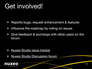 Get involved!

• Reports bugs, request enhancement & features
• Inﬂuence the roadmap by voting on issues
• Give feedback & exchange with other users on the
  forum


• Nuxeo Studio issue tracker
• Nuxeo Studio Discussion forum

                                                     15
 