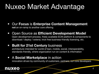 Nuxeo Market Advantage

• Our Focus is Enterprise Content Management
  not an on-ramp to another core offering

• Open Source as Efﬁcient Development Model
  Open development process, freely available ECM platform & components to
  download / deploy / extend, trick-free business-friendly licensing, etc.

• Built for 21st Century business
  architecture intended for world of lean, mobile, social, interoperability,
  standards-friendly, where organization run on content & information

• A Social Marketplace in action
  innovation driven by community of customers, partners, our core developers


                                                                               4
 