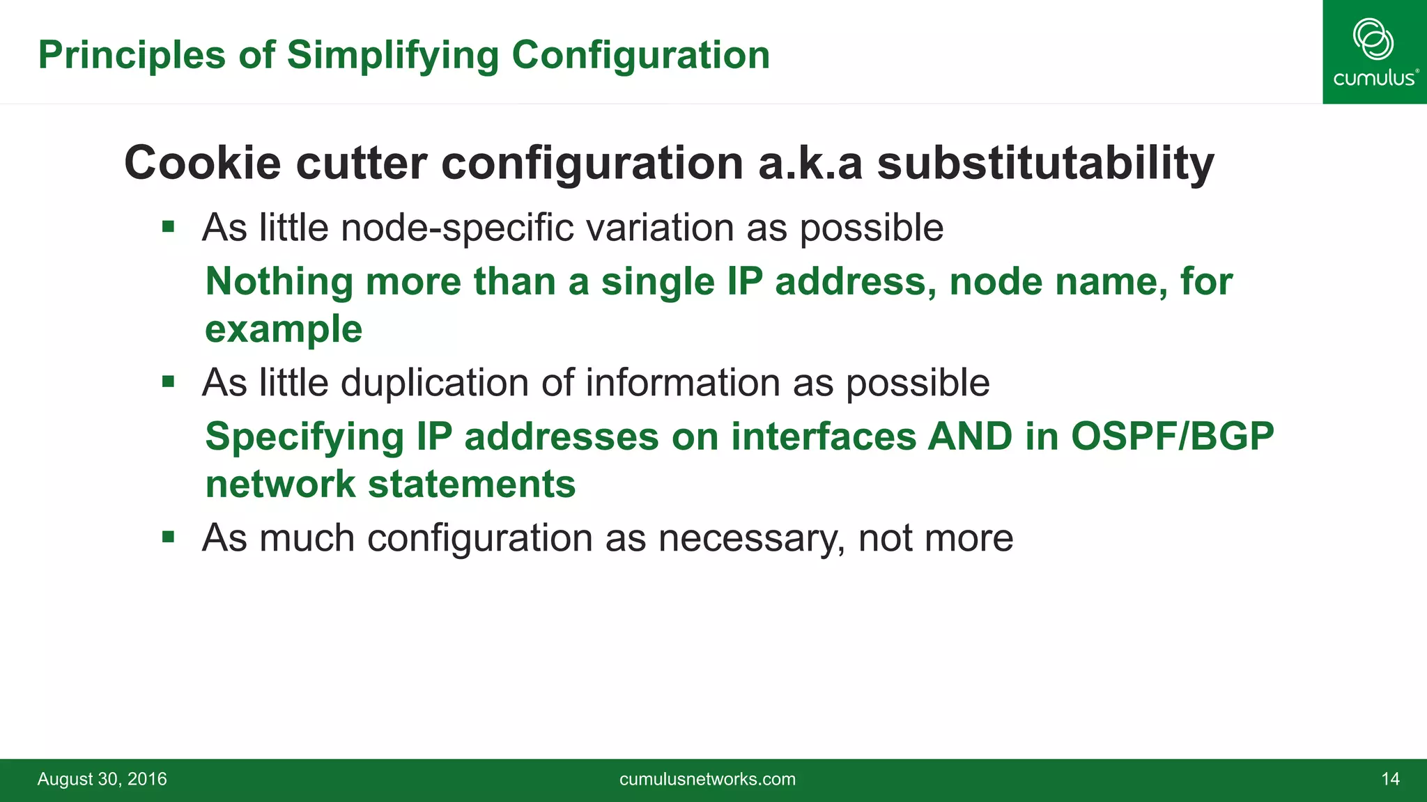 Principles of Simplifying Configuration
Cookie cutter configuration a.k.a substitutability
 As little node-specific variation as possible
• Nothing more than a single IP address, node name, for
example
 As little duplication of information as possible
• Specifying IP addresses on interfaces AND in OSPF/BGP
network statements
 As much configuration as necessary, not more
August 30, 2016 cumulusnetworks.com 14
 