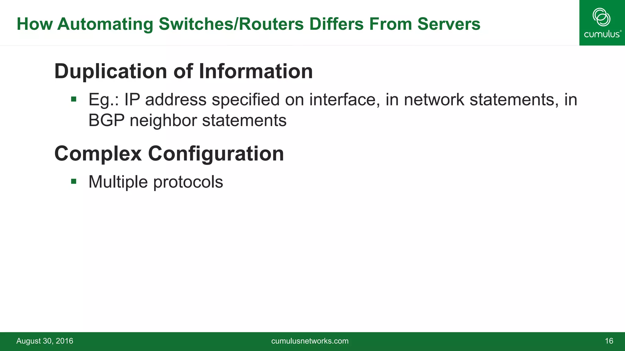 How Automating Switches/Routers Differs From Servers
Duplication of Information
 Eg.: IP address specified on interface, in network statements, in
BGP neighbor statements
Complex Configuration
 Multiple protocols
August 30, 2016 cumulusnetworks.com 16
 