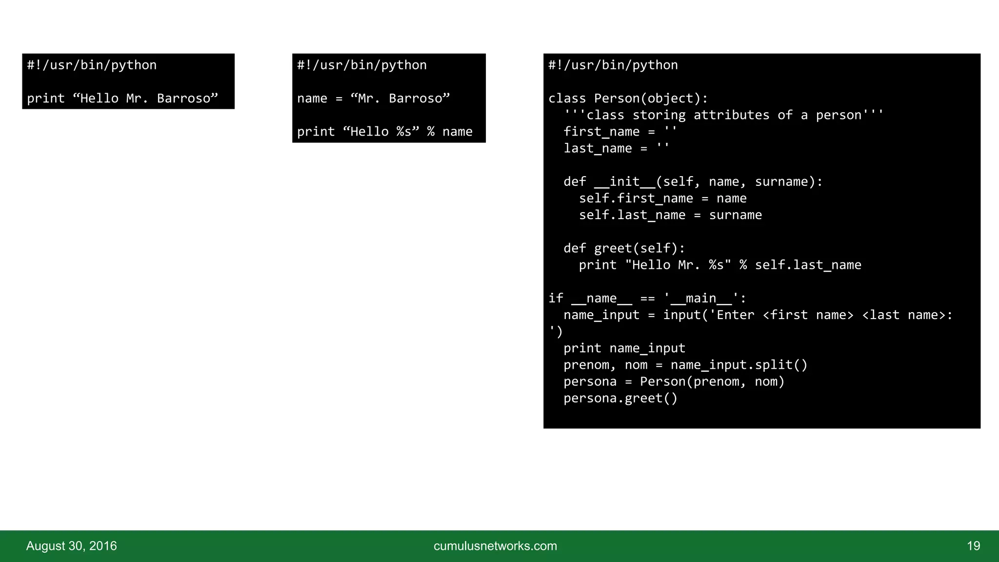 August 30, 2016 cumulusnetworks.com 19
#!/usr/bin/python
print “Hello Mr. Barroso”
#!/usr/bin/python
name = “Mr. Barroso”
print “Hello %s” % name
#!/usr/bin/python
class Person(object):
'''class storing attributes of a person'''
first_name = ''
last_name = ''
def __init__(self, name, surname):
self.first_name = name
self.last_name = surname
def greet(self):
print "Hello Mr. %s" % self.last_name
if __name__ == '__main__':
name_input = input('Enter <first name> <last name>:
')
print name_input
prenom, nom = name_input.split()
persona = Person(prenom, nom)
persona.greet()
 