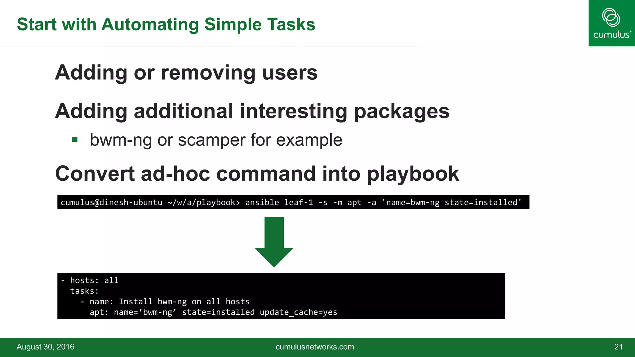 Start with Automating Simple Tasks
Adding or removing users
Adding additional interesting packages
 bwm-ng or scamper for example
Convert ad-hoc command into playbook
August 30, 2016 cumulusnetworks.com 21
cumulus@dinesh-ubuntu ~/w/a/playbook> ansible leaf-1 -s -m apt -a 'name=bwm-ng state=installed'
- hosts: all
tasks:
- name: Install bwm-ng on all hosts
apt: name=‘bwm-ng’ state=installed update_cache=yes
 