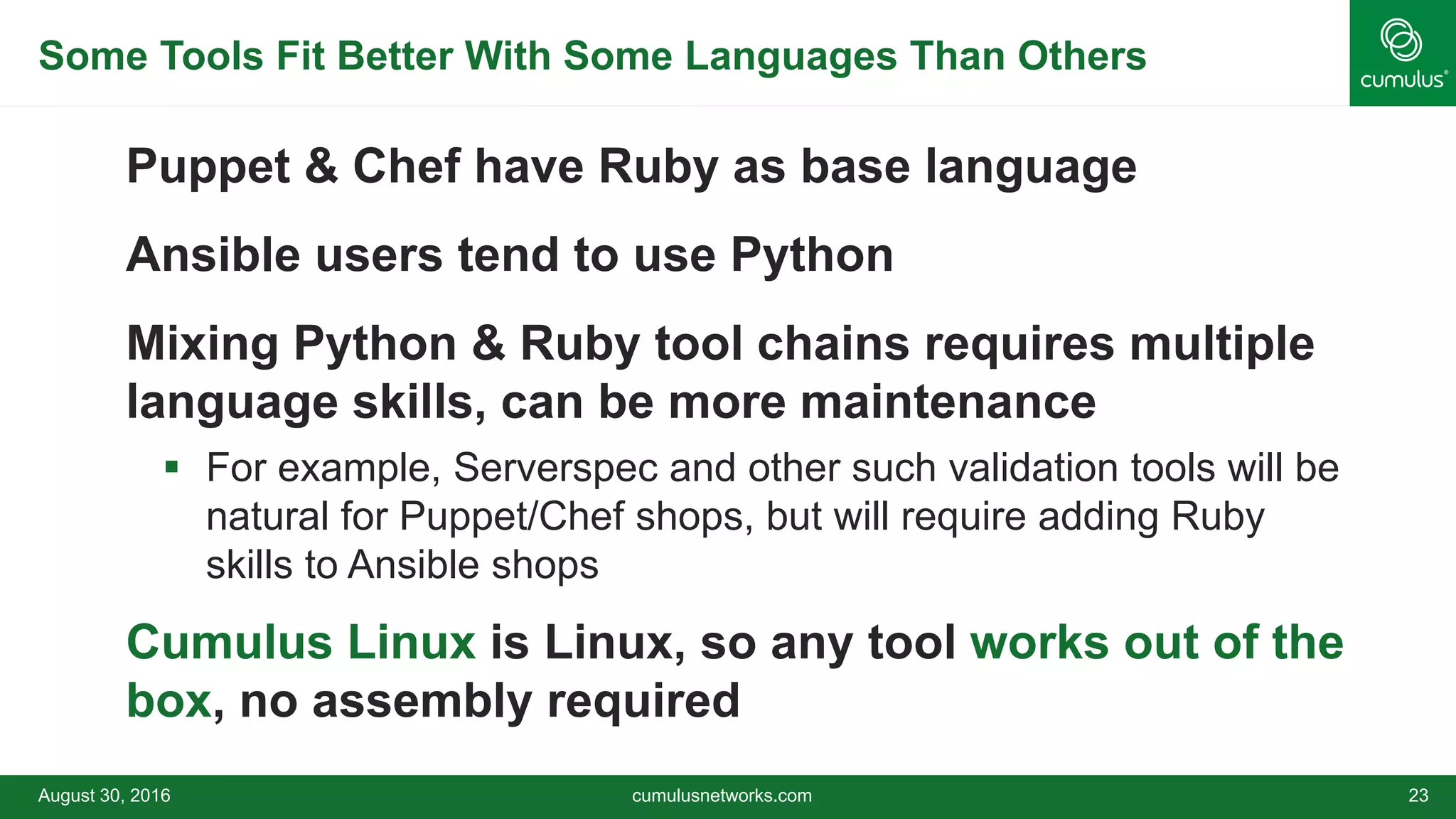 Some Tools Fit Better With Some Languages Than Others
Puppet & Chef have Ruby as base language
Ansible users tend to use Python
Mixing Python & Ruby tool chains requires multiple
language skills, can be more maintenance
 For example, Serverspec and other such validation tools will be
natural for Puppet/Chef shops, but will require adding Ruby
skills to Ansible shops
Cumulus Linux is Linux, so any tool works out of the
box, no assembly required
August 30, 2016 cumulusnetworks.com 23
 