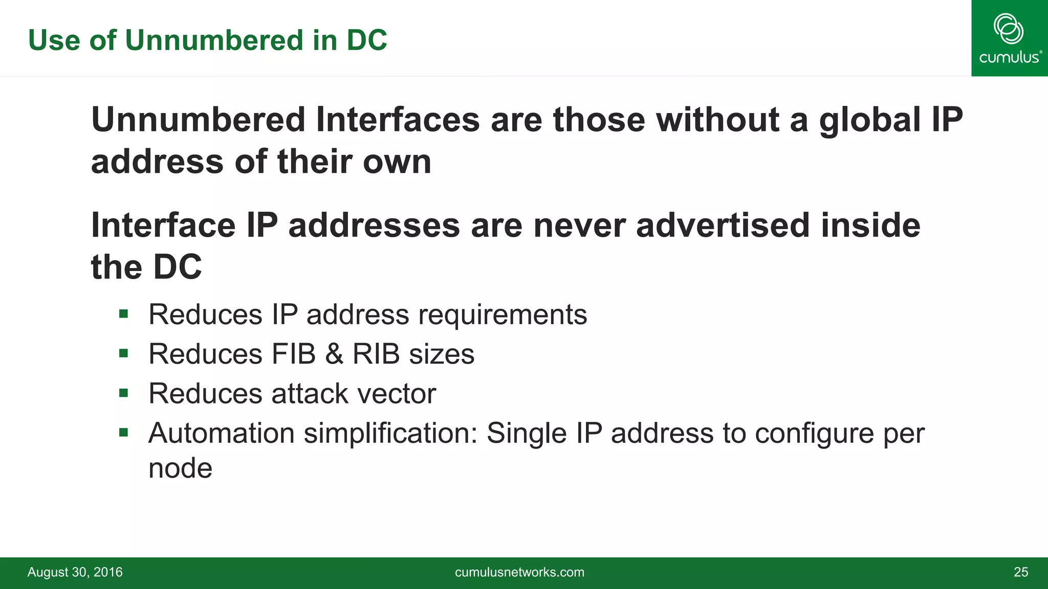 Use of Unnumbered in DC
Unnumbered Interfaces are those without a global IP
address of their own
Interface IP addresses are never advertised inside
the DC
 Reduces IP address requirements
 Reduces FIB & RIB sizes
 Reduces attack vector
 Automation simplification: Single IP address to configure per
node
August 30, 2016 cumulusnetworks.com 25
 