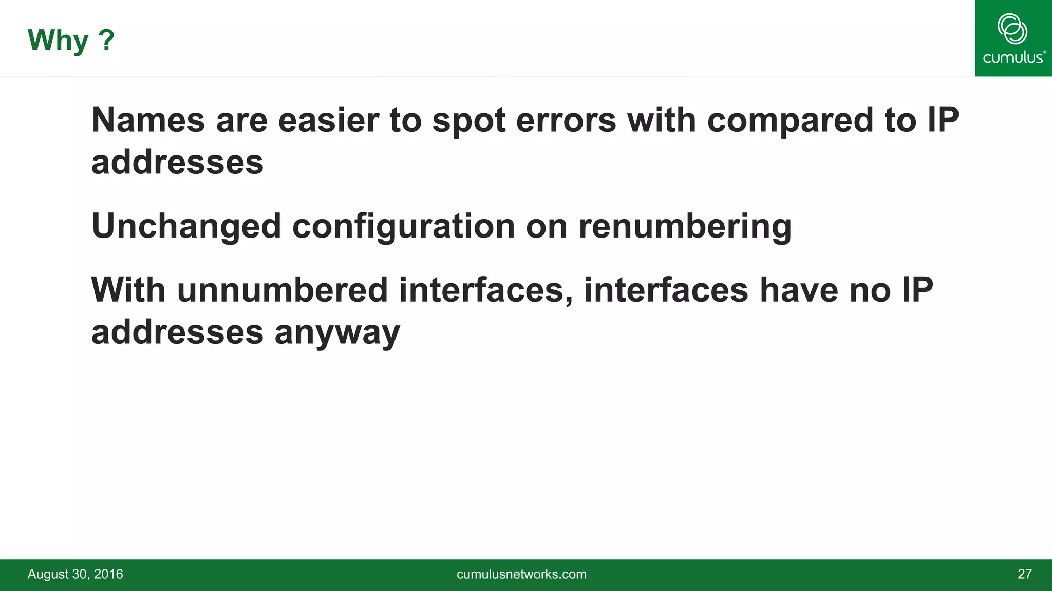 Why ?
Names are easier to spot errors with compared to IP
addresses
Unchanged configuration on renumbering
With unnumbered interfaces, interfaces have no IP
addresses anyway
August 30, 2016 cumulusnetworks.com 27
 