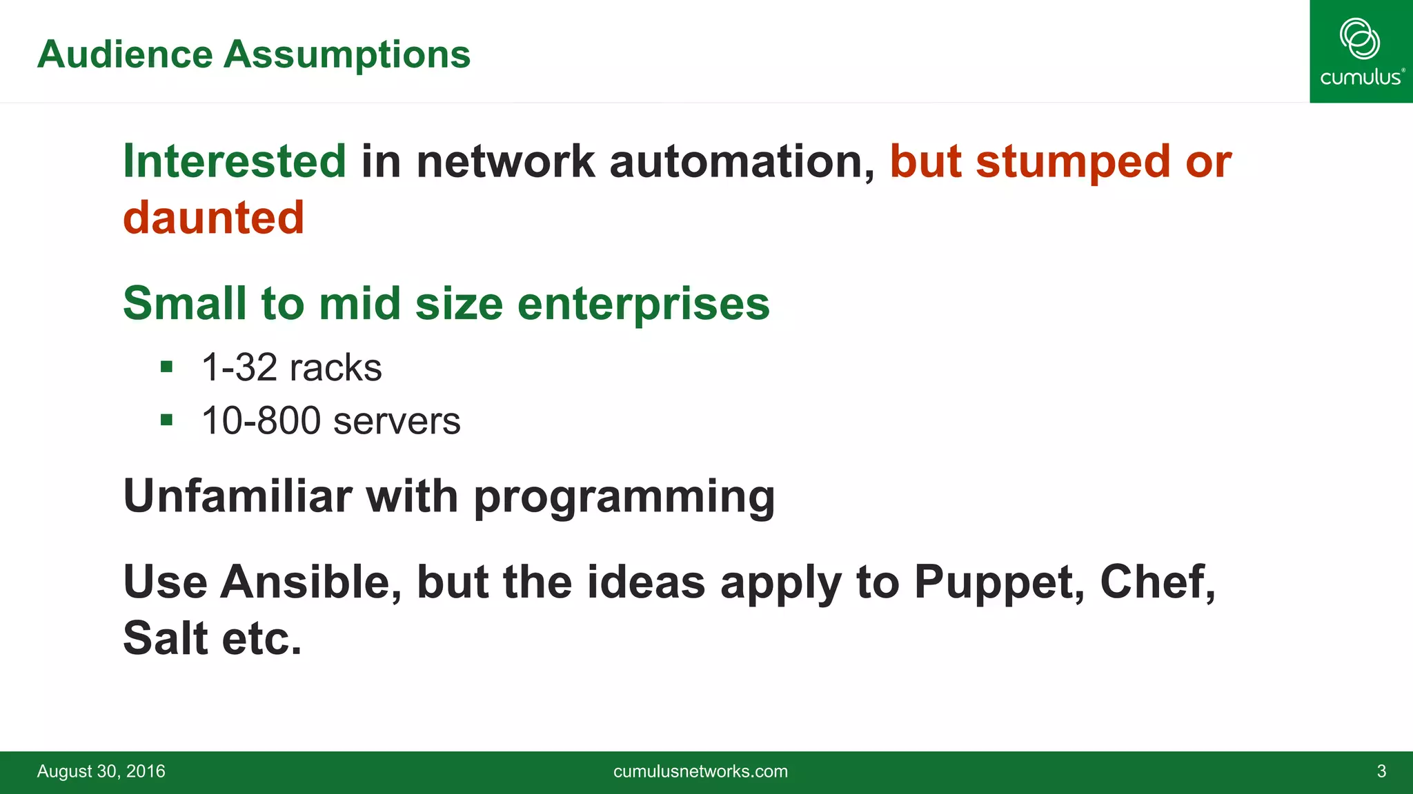 Audience Assumptions
Interested in network automation, but stumped or
daunted
Small to mid size enterprises
 1-32 racks
 10-800 servers
Unfamiliar with programming
Use Ansible, but the ideas apply to Puppet, Chef,
Salt etc.
August 30, 2016 cumulusnetworks.com 3
 