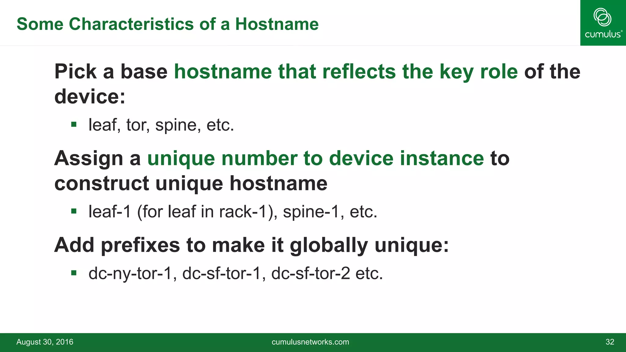 Some Characteristics of a Hostname
Pick a base hostname that reflects the key role of the
device:
 leaf, tor, spine, etc.
Assign a unique number to device instance to
construct unique hostname
 leaf-1 (for leaf in rack-1), spine-1, etc.
Add prefixes to make it globally unique:
 dc-ny-tor-1, dc-sf-tor-1, dc-sf-tor-2 etc.
August 30, 2016 cumulusnetworks.com 32
 