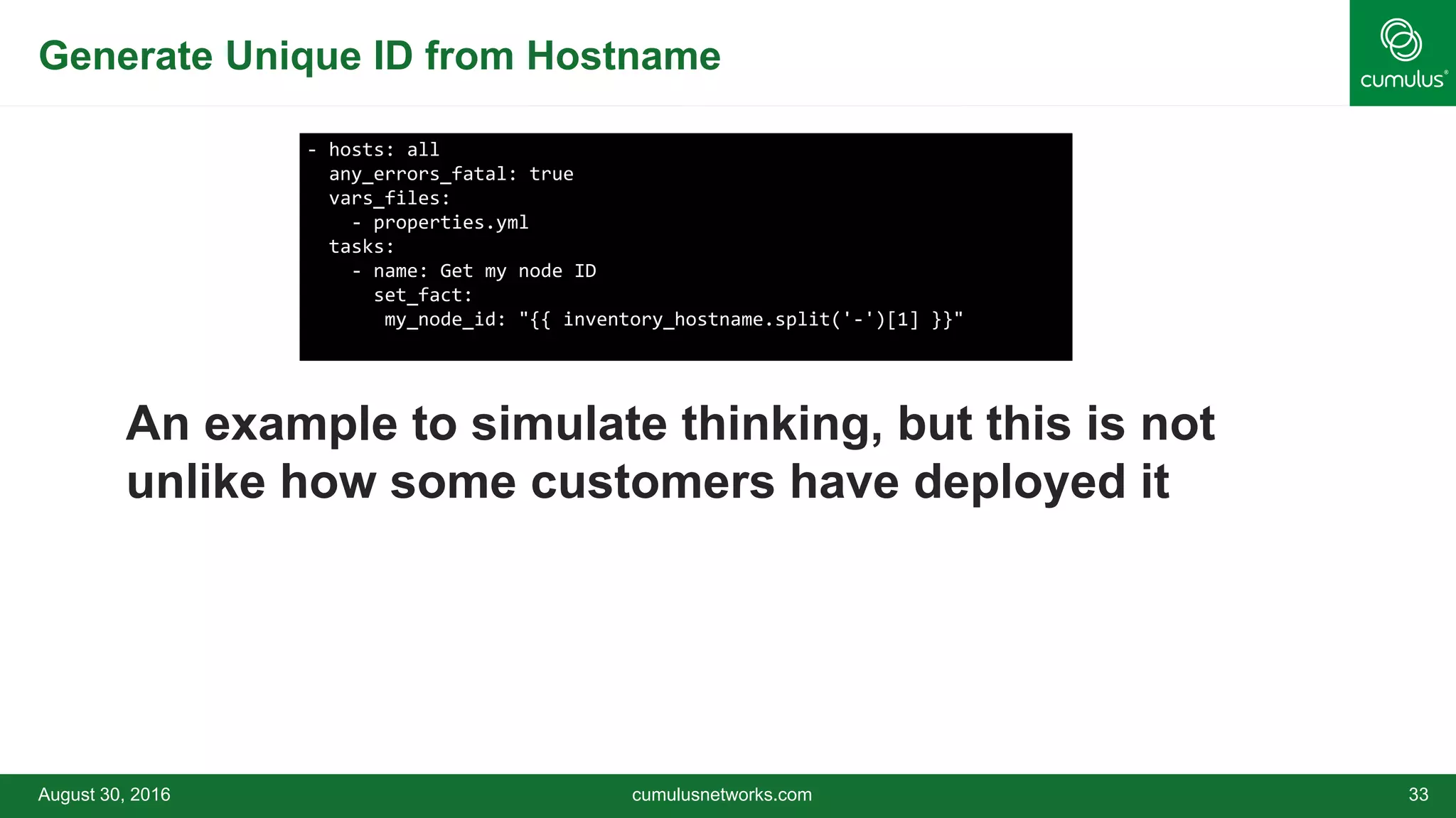 Generate Unique ID from Hostname
An example to simulate thinking, but this is not
unlike how some customers have deployed it
August 30, 2016 cumulusnetworks.com 33
- hosts: all
any_errors_fatal: true
vars_files:
- properties.yml
tasks:
- name: Get my node ID
set_fact:
my_node_id: "{{ inventory_hostname.split('-')[1] }}"
 