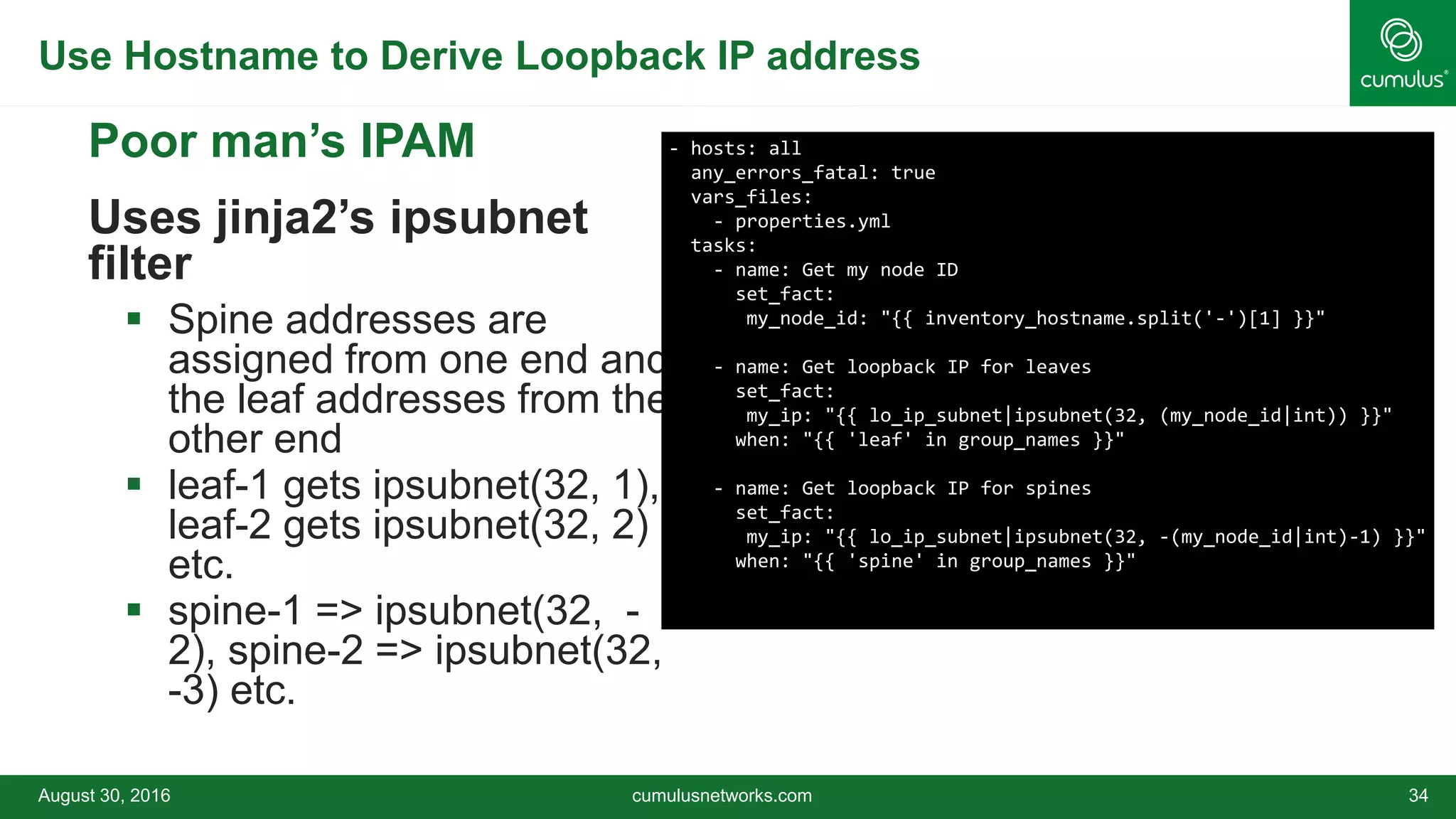 Use Hostname to Derive Loopback IP address
August 30, 2016 cumulusnetworks.com 34
 Poor man’s IPAM
 Uses jinja2’s ipsubnet
filter
 Spine addresses are
assigned from one end and
the leaf addresses from the
other end
 leaf-1 gets ipsubnet(32, 1),
leaf-2 gets ipsubnet(32, 2)
etc.
 spine-1 => ipsubnet(32, -
2), spine-2 => ipsubnet(32,
-3) etc.
- hosts: all
any_errors_fatal: true
vars_files:
- properties.yml
tasks:
- name: Get my node ID
set_fact:
my_node_id: "{{ inventory_hostname.split('-')[1] }}"
- name: Get loopback IP for leaves
set_fact:
my_ip: "{{ lo_ip_subnet|ipsubnet(32, (my_node_id|int)) }}"
when: "{{ 'leaf' in group_names }}"
- name: Get loopback IP for spines
set_fact:
my_ip: "{{ lo_ip_subnet|ipsubnet(32, -(my_node_id|int)-1) }}"
when: "{{ 'spine' in group_names }}"
 