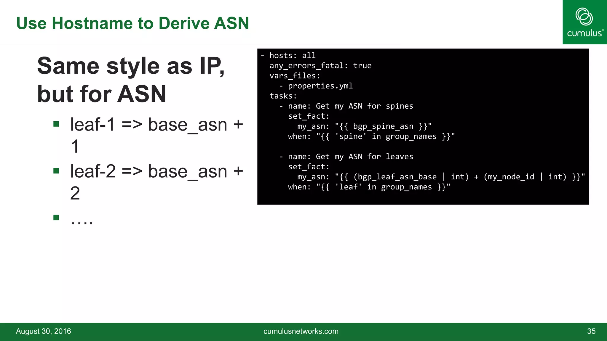 Use Hostname to Derive ASN
August 30, 2016 cumulusnetworks.com 35
Same style as IP,
but for ASN
 leaf-1 => base_asn +
1
 leaf-2 => base_asn +
2
 ….
- hosts: all
any_errors_fatal: true
vars_files:
- properties.yml
tasks:
- name: Get my ASN for spines
set_fact:
my_asn: "{{ bgp_spine_asn }}"
when: "{{ 'spine' in group_names }}"
- name: Get my ASN for leaves
set_fact:
my_asn: "{{ (bgp_leaf_asn_base | int) + (my_node_id | int) }}"
when: "{{ 'leaf' in group_names }}"
 