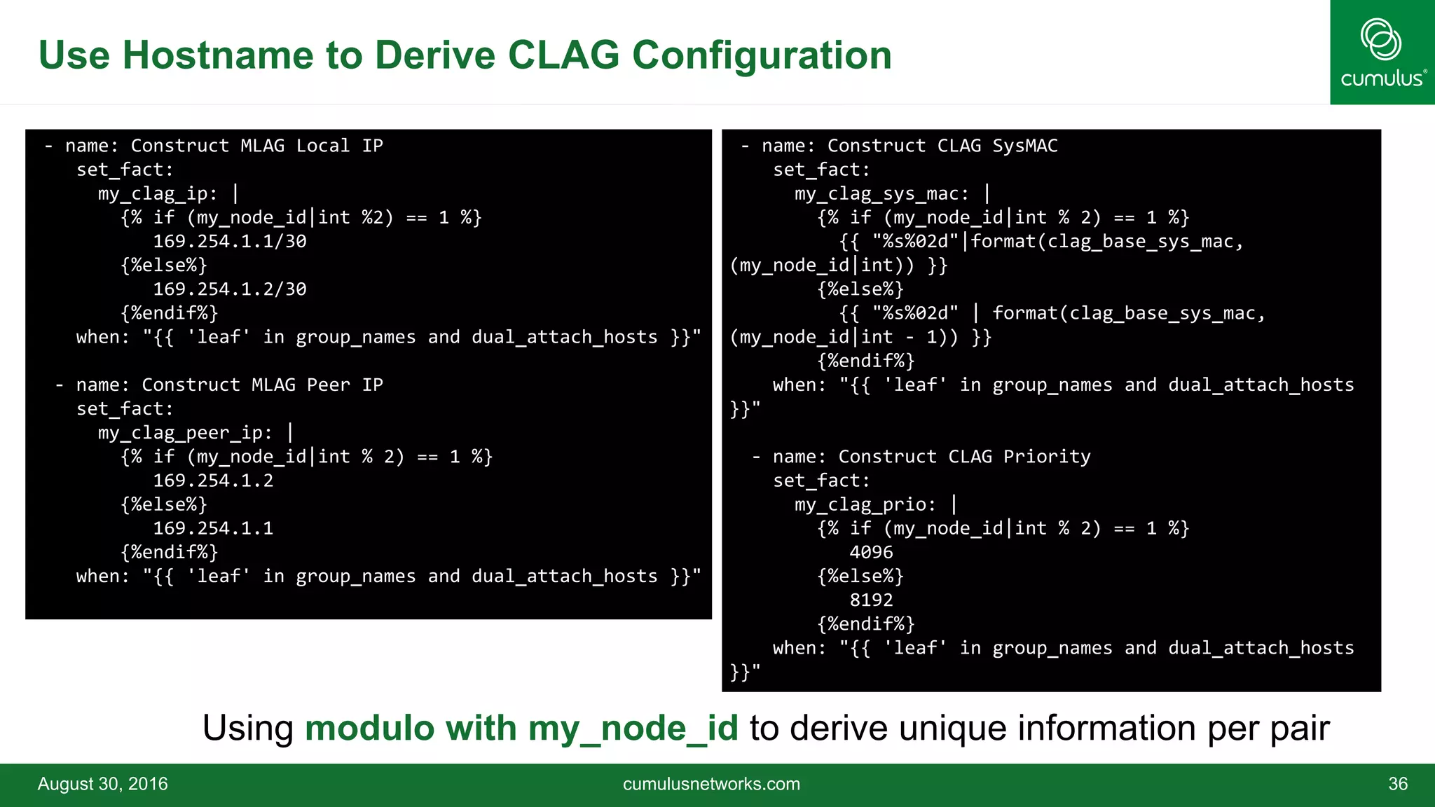Use Hostname to Derive CLAG Configuration
August 30, 2016 cumulusnetworks.com 36
- name: Construct MLAG Local IP
set_fact:
my_clag_ip: |
{% if (my_node_id|int %2) == 1 %}
169.254.1.1/30
{%else%}
169.254.1.2/30
{%endif%}
when: "{{ 'leaf' in group_names and dual_attach_hosts }}"
- name: Construct MLAG Peer IP
set_fact:
my_clag_peer_ip: |
{% if (my_node_id|int % 2) == 1 %}
169.254.1.2
{%else%}
169.254.1.1
{%endif%}
when: "{{ 'leaf' in group_names and dual_attach_hosts }}"
- name: Construct CLAG SysMAC
set_fact:
my_clag_sys_mac: |
{% if (my_node_id|int % 2) == 1 %}
{{ "%s%02d"|format(clag_base_sys_mac,
(my_node_id|int)) }}
{%else%}
{{ "%s%02d" | format(clag_base_sys_mac,
(my_node_id|int - 1)) }}
{%endif%}
when: "{{ 'leaf' in group_names and dual_attach_hosts
}}"
- name: Construct CLAG Priority
set_fact:
my_clag_prio: |
{% if (my_node_id|int % 2) == 1 %}
4096
{%else%}
8192
{%endif%}
when: "{{ 'leaf' in group_names and dual_attach_hosts
}}"
Using modulo with my_node_id to derive unique information per pair
 