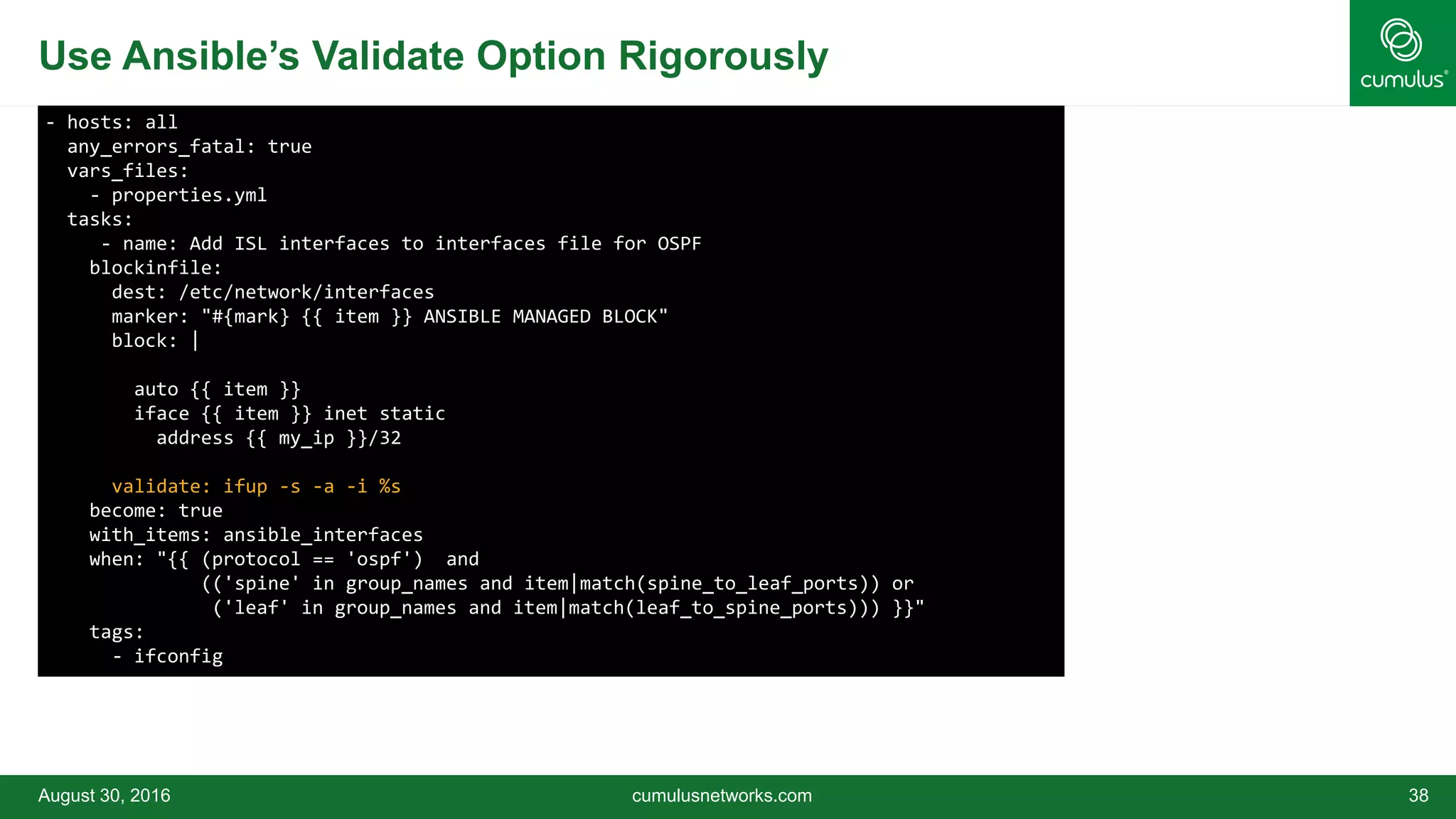 Use Ansible’s Validate Option Rigorously
August 30, 2016 cumulusnetworks.com 38
- hosts: all
any_errors_fatal: true
vars_files:
- properties.yml
tasks:
- name: Add ISL interfaces to interfaces file for OSPF
blockinfile:
dest: /etc/network/interfaces
marker: "#{mark} {{ item }} ANSIBLE MANAGED BLOCK"
block: |
auto {{ item }}
iface {{ item }} inet static
address {{ my_ip }}/32
validate: ifup -s -a -i %s
become: true
with_items: ansible_interfaces
when: "{{ (protocol == 'ospf') and
(('spine' in group_names and item|match(spine_to_leaf_ports)) or
('leaf' in group_names and item|match(leaf_to_spine_ports))) }}"
tags:
- ifconfig
 
