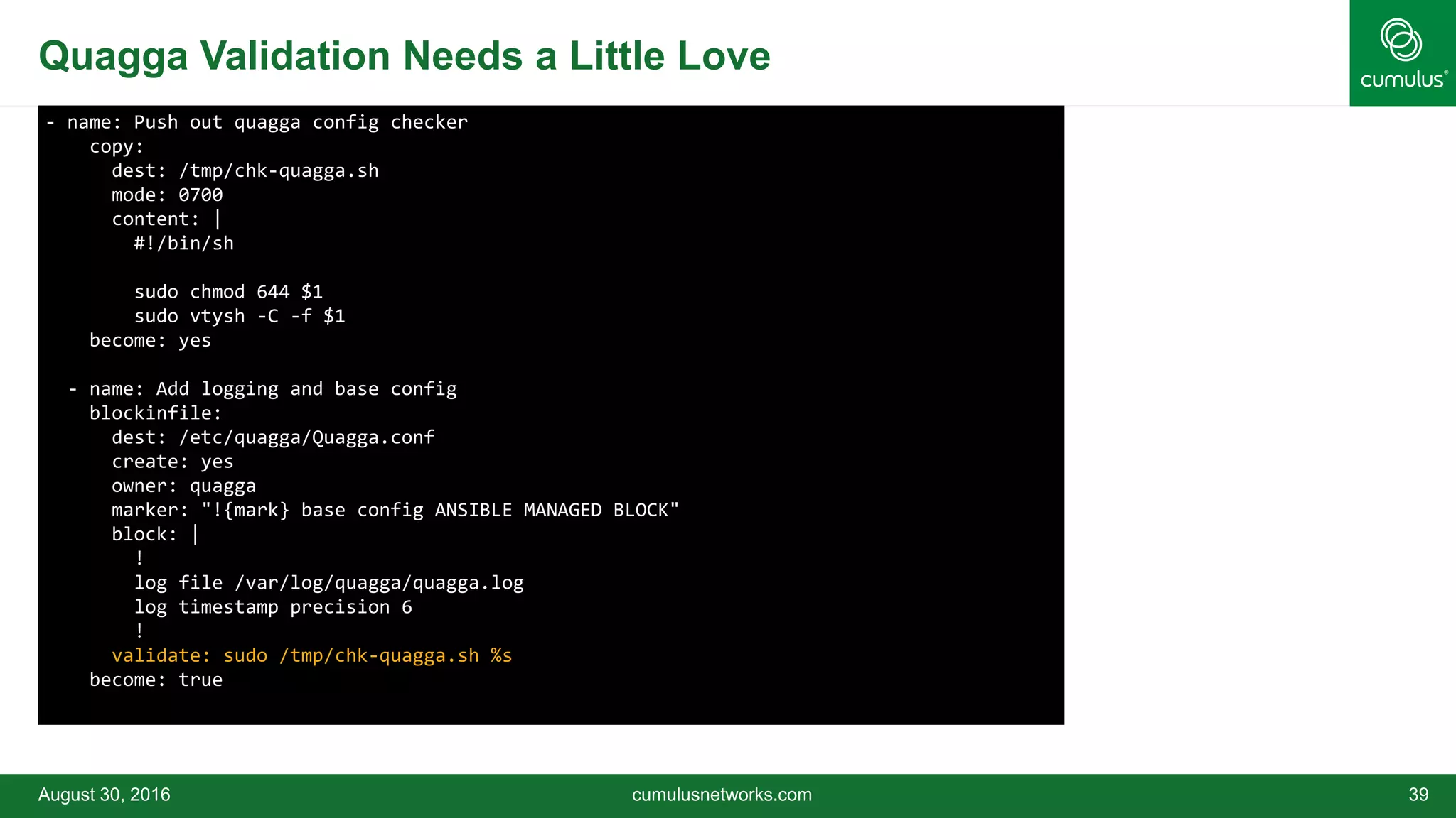 Quagga Validation Needs a Little Love
August 30, 2016 cumulusnetworks.com 39
- name: Push out quagga config checker
copy:
dest: /tmp/chk-quagga.sh
mode: 0700
content: |
#!/bin/sh
sudo chmod 644 $1
sudo vtysh -C -f $1
become: yes
- name: Add logging and base config
blockinfile:
dest: /etc/quagga/Quagga.conf
create: yes
owner: quagga
marker: "!{mark} base config ANSIBLE MANAGED BLOCK"
block: |
!
log file /var/log/quagga/quagga.log
log timestamp precision 6
!
validate: sudo /tmp/chk-quagga.sh %s
become: true
 