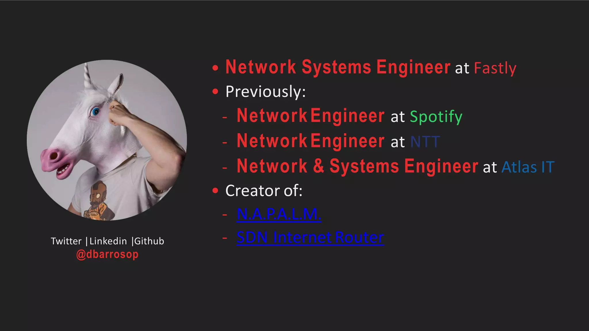 • Network Systems Engineer at Fastly
• Previously:
- NetworkEngineer at Spotify
- NetworkEngineer at NTT
- Network & Systems Engineer at Atlas IT
• Creator of:
- N.A.P.A.L.M.
- SDN InternetRouterTwitter |Linkedin |Github
@dbarrosop
 