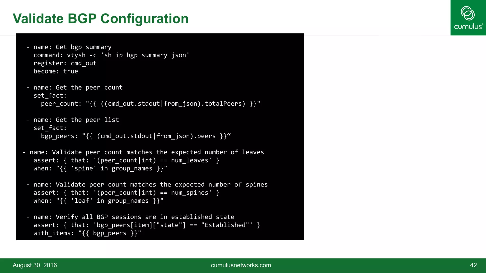 Validate BGP Configuration
August 30, 2016 cumulusnetworks.com 42
- name: Get bgp summary
command: vtysh -c 'sh ip bgp summary json'
register: cmd_out
become: true
- name: Get the peer count
set_fact:
peer_count: "{{ ((cmd_out.stdout|from_json).totalPeers) }}"
- name: Get the peer list
set_fact:
bgp_peers: "{{ (cmd_out.stdout|from_json).peers }}“
- name: Validate peer count matches the expected number of leaves
assert: { that: '(peer_count|int) == num_leaves' }
when: "{{ 'spine' in group_names }}"
- name: Validate peer count matches the expected number of spines
assert: { that: '(peer_count|int) == num_spines' }
when: "{{ 'leaf' in group_names }}"
- name: Verify all BGP sessions are in established state
assert: { that: 'bgp_peers[item]["state"] == "Established"' }
with_items: "{{ bgp_peers }}"
 