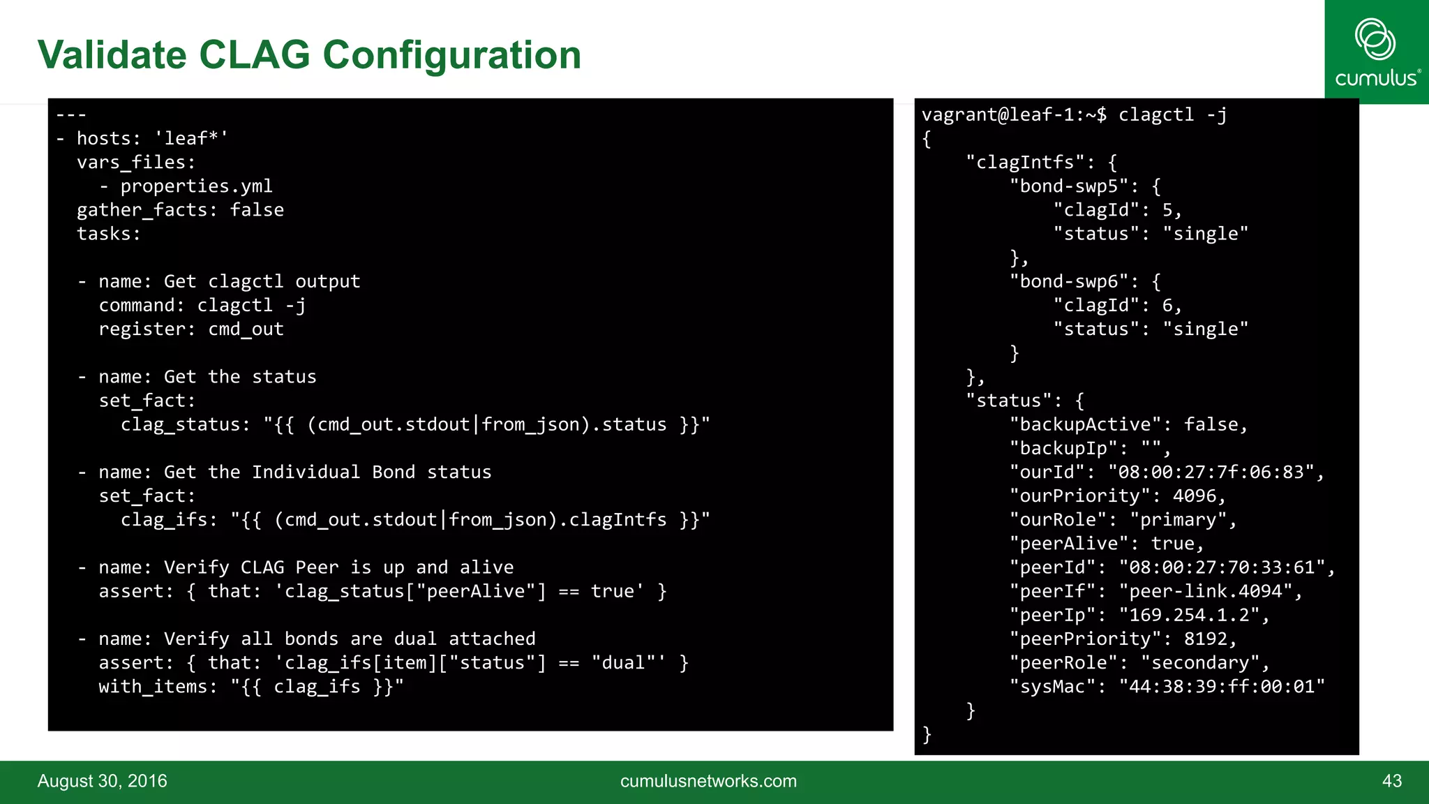 Validate CLAG Configuration
August 30, 2016 cumulusnetworks.com 43
---
- hosts: 'leaf*'
vars_files:
- properties.yml
gather_facts: false
tasks:
- name: Get clagctl output
command: clagctl -j
register: cmd_out
- name: Get the status
set_fact:
clag_status: "{{ (cmd_out.stdout|from_json).status }}"
- name: Get the Individual Bond status
set_fact:
clag_ifs: "{{ (cmd_out.stdout|from_json).clagIntfs }}"
- name: Verify CLAG Peer is up and alive
assert: { that: 'clag_status["peerAlive"] == true' }
- name: Verify all bonds are dual attached
assert: { that: 'clag_ifs[item]["status"] == "dual"' }
with_items: "{{ clag_ifs }}"
vagrant@leaf-1:~$ clagctl -j
{
"clagIntfs": {
"bond-swp5": {
"clagId": 5,
"status": "single"
},
"bond-swp6": {
"clagId": 6,
"status": "single"
}
},
"status": {
"backupActive": false,
"backupIp": "",
"ourId": "08:00:27:7f:06:83",
"ourPriority": 4096,
"ourRole": "primary",
"peerAlive": true,
"peerId": "08:00:27:70:33:61",
"peerIf": "peer-link.4094",
"peerIp": "169.254.1.2",
"peerPriority": 8192,
"peerRole": "secondary",
"sysMac": "44:38:39:ff:00:01"
}
}
 
