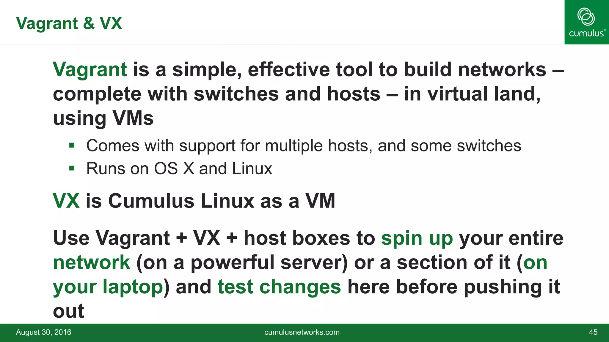 Vagrant & VX
Vagrant is a simple, effective tool to build networks –
complete with switches and hosts – in virtual land,
using VMs
 Comes with support for multiple hosts, and some switches
 Runs on OS X and Linux
VX is Cumulus Linux as a VM
Use Vagrant + VX + host boxes to spin up your entire
network (on a powerful server) or a section of it (on
your laptop) and test changes here before pushing it
out
August 30, 2016 cumulusnetworks.com 45
 