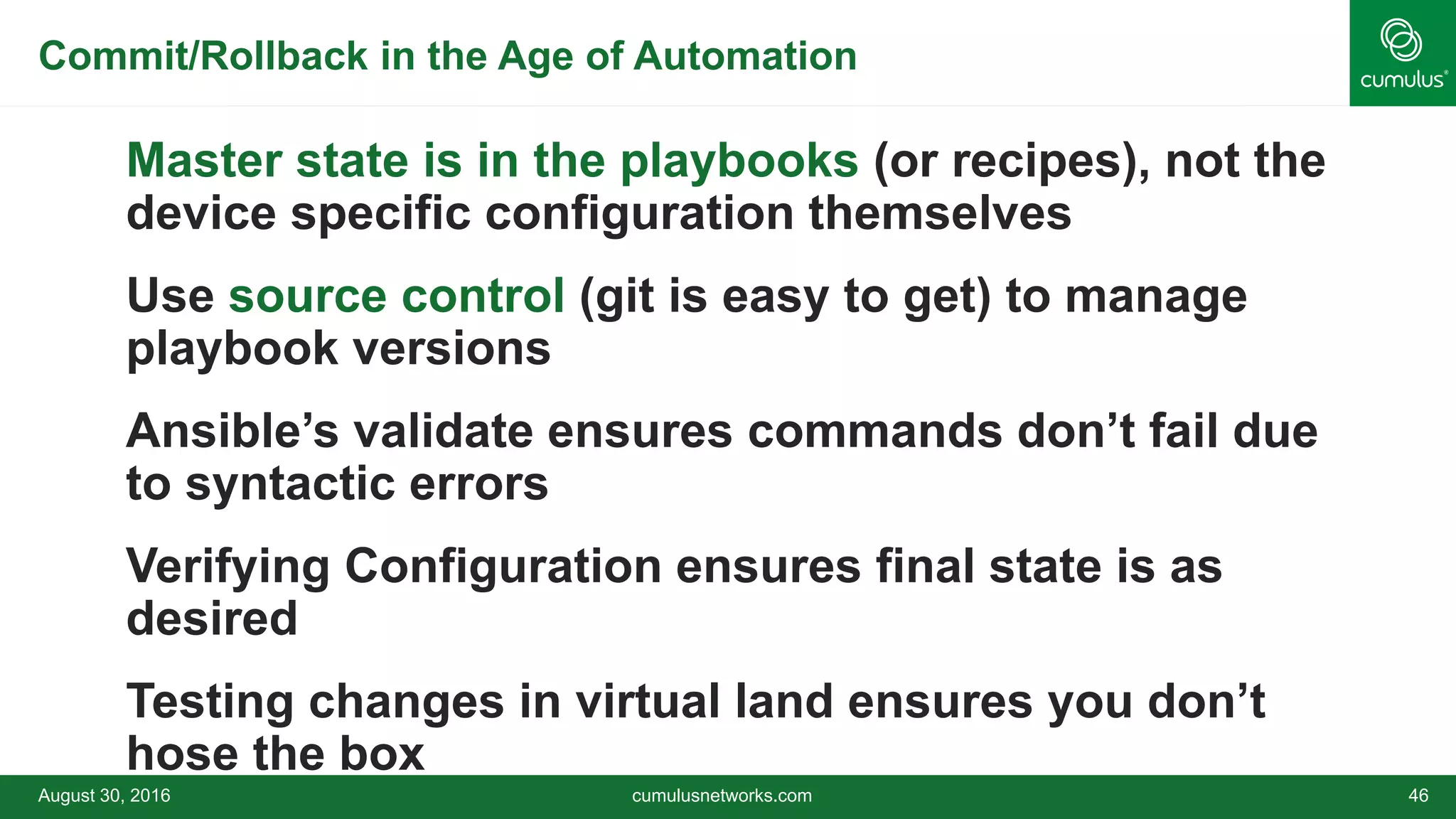 Commit/Rollback in the Age of Automation
Master state is in the playbooks (or recipes), not the
device specific configuration themselves
Use source control (git is easy to get) to manage
playbook versions
Ansible’s validate ensures commands don’t fail due
to syntactic errors
Verifying Configuration ensures final state is as
desired
Testing changes in virtual land ensures you don’t
hose the box
August 30, 2016 cumulusnetworks.com 46
 