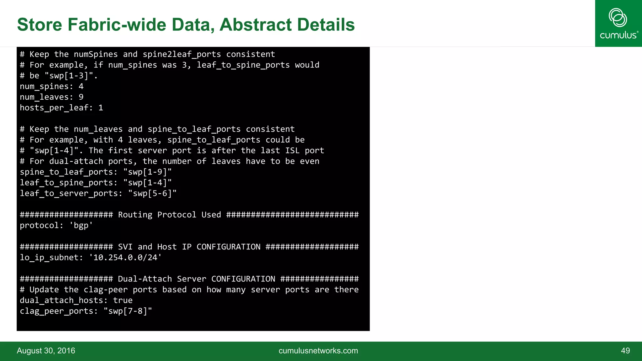 Store Fabric-wide Data, Abstract Details
August 30, 2016 cumulusnetworks.com 49
# Keep the numSpines and spine2leaf_ports consistent
# For example, if num_spines was 3, leaf_to_spine_ports would
# be "swp[1-3]".
num_spines: 4
num_leaves: 9
hosts_per_leaf: 1
# Keep the num_leaves and spine_to_leaf_ports consistent
# For example, with 4 leaves, spine_to_leaf_ports could be
# "swp[1-4]". The first server port is after the last ISL port
# For dual-attach ports, the number of leaves have to be even
spine_to_leaf_ports: "swp[1-9]"
leaf_to_spine_ports: "swp[1-4]"
leaf_to_server_ports: "swp[5-6]"
################### Routing Protocol Used ###########################
protocol: 'bgp'
################### SVI and Host IP CONFIGURATION ###################
lo_ip_subnet: '10.254.0.0/24'
################### Dual-Attach Server CONFIGURATION ################
# Update the clag-peer ports based on how many server ports are there
dual_attach_hosts: true
clag_peer_ports: "swp[7-8]"
 