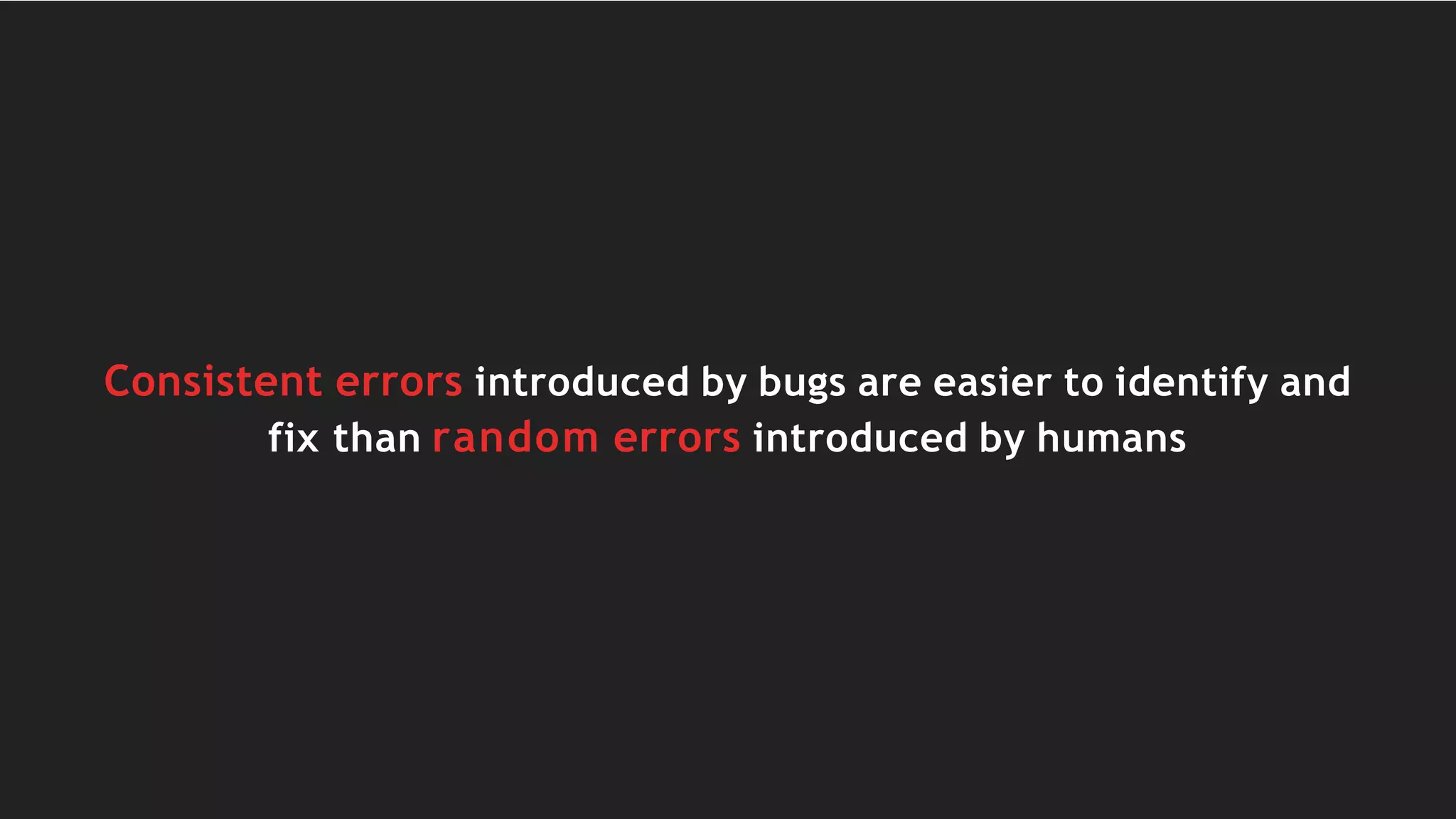 Consistent errors introduced by bugs are easier to identify and
fix than random errors introduced by humans
 